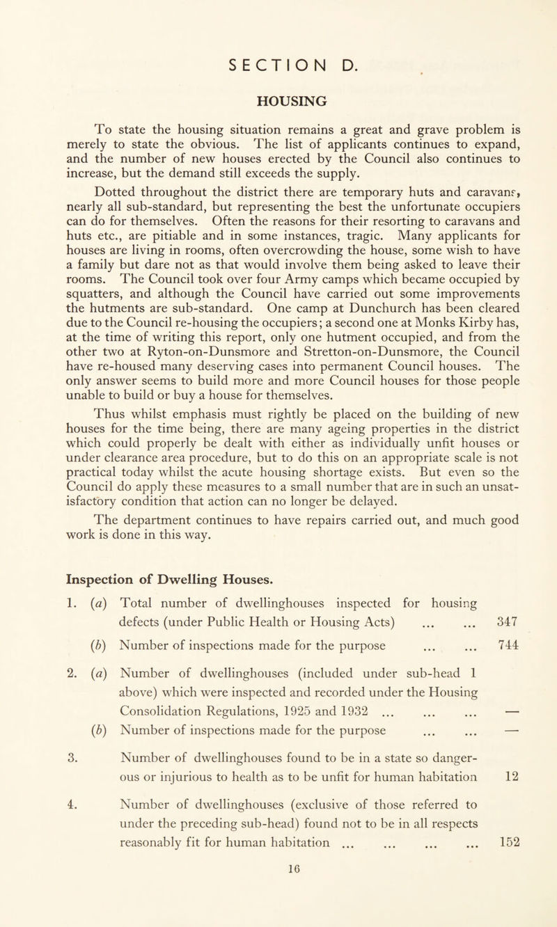 HOUSING To state the housing situation remains a great and grave problem is merely to state the obvious. The list of applicants continues to expand, and the number of new houses erected by the Council also continues to increase, but the demand still exceeds the supply. Dotted throughout the district there are temporary huts and caravans, nearly all sub-standard, but representing the best the unfortunate occupiers can do for themselves. Often the reasons for their resorting to caravans and huts etc., are pitiable and in some instances, tragic. Many applicants for houses are living in rooms, often overcrowding the house, some wish to have a family but dare not as that would involve them being asked to leave their rooms. The Council took over four Army camps which became occupied by squatters, and although the Council have carried out some improvements the hutments are sub-standard. One camp at Dunchurch has been cleared due to the Council re-housing the occupiers; a second one at Monks Kirby has, at the time of writing this report, only one hutment occupied, and from the other two at Ryton-on-Dunsmore and Stretton-on-Dunsmore, the Council have re-housed many deserving cases into permanent Council houses. The only answer seems to build more and more Council houses for those people unable to build or buy a house for themselves. Thus whilst emphasis must rightly be placed on the building of new houses for the time being, there are many ageing properties in the district which could properly be dealt with either as individually unfit houses or under clearance area procedure, but to do this on an appropriate scale is not practical today whilst the acute housing shortage exists. But even so the Council do apply these measures to a small number that are in such an unsat¬ isfactory condition that action can no longer be delayed. The department continues to have repairs carried out, and much good work is done in this way. Inspection of Dwelling Houses. 1. {a) Total number of dwellinghouses inspected for housing defects (under Public Health or Housing Acts) ... ... 347 (b) Number of inspections made for the purpose ... ... 744 2. (a) Number of dwellinghouses (included under sub-head 1 above) which were inspected and recorded under the Housing Consolidation Regulations, 1925 and 1932 ... ... ... — (b) Number of inspections made for the purpose ... ... — 3. Number of dwellinghouses found to be in a state so danger¬ ous or injurious to health as to be unfit for human habitation 12 4. Number of dwellinghouses (exclusive of those referred to under the preceding sub-head) found not to be in all respects reasonably fit for human habitation ... ... ... ... 152