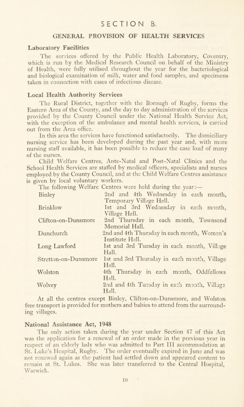 GENERAL PROVISION OF HEALTH SERVICES Laboratory Facilities The services offered by the Public Health Laboratory, Coventry, which is run by the Medical Research Council on behalf of the Ministry of Health, were fully utilised throughout the year for the bacteriological and biological examination of milk, water and food samples, and specimens taken in connection with cases of infectious disease. Local Health Authority Services The Rural District, together with the Borough of Rugby, forms the Eastern Area of the County, and the day to day administration of the services provided by the County Council under the National Health Service Act, with the exception of the ambulance and mental health services, is carried out from the Area office. In this area the services have functioned satisfactorily. The domiciliary nursing service has been developed during the past year and, with more nursing staff available, it has been possible to reduce the case load of many of the nurses. Child Welfare Centres, Ante-Natal and Post-Natal Clinics and the School Health Services are staffed by medical officers, specialists and nurses employed by the County Council, and at the Child Welfare Centres assistance is given by local voluntary workers. The following Welfare Centres were held during the year:— 2nd and 4th Wednesday in each month, Temporary Village Hall. 1st and 3rd Wednesday in each month, Village Hall. 2nd Thursday in each month, Townsend Memorial Hall. 2nd and 4th Thursday in each month, Women’s Institute Hall. 1st and 3rd Tuesday in each month, Village Hall. 1st and 3rd Thursday in each month, Village Hall. 4th Thursday in each month, Oddfellows Hall. 2nd and 4th Tuesday in each month, Village Hall. At all the centres except Binley, Clifton-on-Dunsmore, and Wolston free transport is provided for mothers and babies to attend from the surround¬ ing villages. Binley Brinklow Clifton-on-Dunsmore Dunchurch Long Lawford Stretton-on-Dunsmorc Wolston Wolvey National Assistance Act, 1948 The only action taken during the year under Section 47 of this Act was the application for a renewal of an order made in the previous year in respect of an elderly lady who was admitted to Part III accommodation at St. Luke’s Hospital, Rugby. The order eventually expired in June and was not renewed again as the patient had settled down and appeared content to remain at St. Lukes. She was later transferred to the Central Hospital, Warwick.
