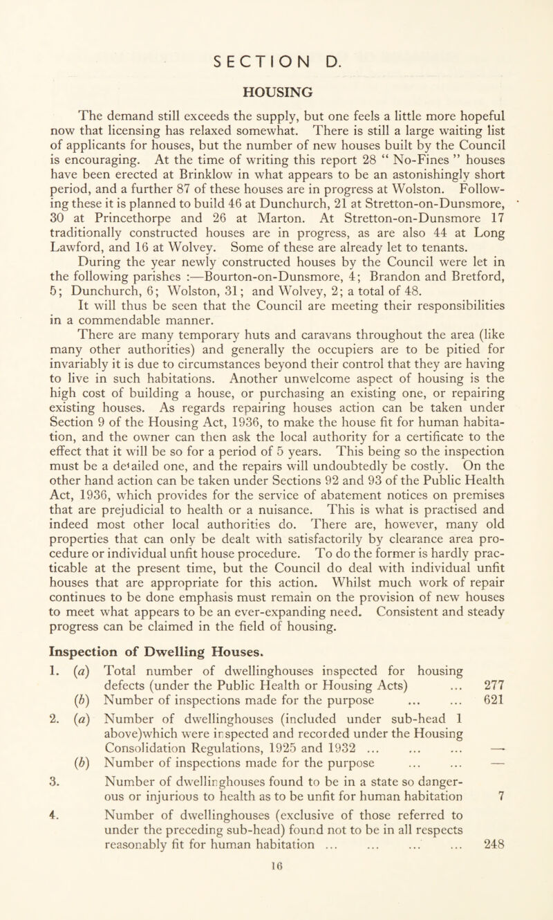 HOUSING The demand still exceeds the supply, but one feels a little more hopeful now that licensing has relaxed somewhat. There is still a large waiting list of applicants for houses, but the number of new houses built by the Council is encouraging. At the time of writing this report 28 “ No-Fines ” houses have been erected at Brinklow in what appears to be an astonishingly short period, and a further 87 of these houses are in progress at Wolston. Follow¬ ing these it is planned to build 46 at Dunchurch, 21 at Stretton-on-Dunsmore, * 30 at Princethorpe and 26 at Marton. At Stretton-on-Dunsmore 17 traditionally constructed houses are in progress, as are also 44 at Long Lawford, and 16 at Wolvey. Some of these are already let to tenants. During the year newly constructed houses by the Council were let in the following parishes :—Bourton-on-Dunsmore, 4; Brandon and Bretford, 5; Dunchurch, 6; Wolston, 31; and Wolvey, 2; a total of 48. It will thus be seen that the Council are meeting their responsibilities in a commendable manner. There are many temporary huts and caravans throughout the area (like many other authorities) and generally the occupiers are to be pitied for invariably it is due to circumstances beyond their control that they are having to live in such habitations. Another unwelcome aspect of housing is the high cost of building a house, or purchasing an existing one, or repairing existing houses. As regards repairing houses action can be taken under Section 9 of the Flousing Act, 1936, to make the house fit for human habita¬ tion, and the owner can then ask the local authority for a certificate to the effect that it will be so for a period of 5 years. This being so the inspection must be a derailed one, and the repairs will undoubtedly be costly. On the other hand action can be taken under Sections 92 and 93 of the Public Health Act, 1936, which provides for the service of abatement notices on premises that are prejudicial to health or a nuisance. This is what is practised and indeed most other local authorities do. There are, however, many old properties that can only be dealt with satisfactorily by clearance area pro¬ cedure or individual unfit house procedure. To do the former is hardly prac¬ ticable at the present time, but the Council do deal with individual unfit houses that are appropriate for this action. Whilst much work of repair continues to be done emphasis must remain on the provision of new houses to meet what appears to be an ever-expanding need. Consistent and steady progress can be claimed in the field of housing. Inspection of Dwelling Houses. 1. (a) Total number of dwellinghouses inspected for housing defects (under the Public Health or Housing Acts) ... 277 (b) Number of inspections made for the purpose ... ... 621 2. (a) Number of dwellinghouses (included under sub-head 1 above)which were inspected and recorded under the Housing Consolidation Regulations, 1925 and 1932 ... ... ... —* (b) Number of inspections made for the purpose 3. Number of dwellinghouses found to be in a state so danger¬ ous or injurious to health as to be unfit for human habitation 7 4. Number of dwellinghouses (exclusive of those referred to under the preceding sub-head) found not to be in all respects reasonably fit for human habitation ... ... ... ... 248