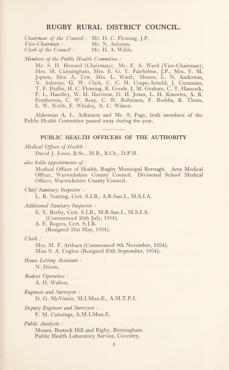 Chairman of the Council : Mr. H. C. Fleming, J.P. Vice-Chairman : Mr. N. Ashman. Clerk of the Council : Mr. H. A. Wilde. Members of the Public Health Committee : Mr. S. H. Howard (Chairman); Mr. F. A. Ward (Vice-Chairman); Mrs. M. Cunningham, Mrs. E. G. Y. Fairholme, J.P., Mrs. V. M. Jepson, Airs. A. Tew, Mrs. L. Ward; Alessrs. L. N. Anderton, N. Ashman, G. W. Clark, C. C. H. Coape-Arnold, J. Cummins, T. F. Duffin, H. C. Fleming, R. Goode, J. M. Graham, C. T. Hancock, P. L. Handley, W. H. Harrison, D. H. Jones, L. H. Knowles, A. R. Pemberton, C. W. Reay, C. W. Robinson, F. Roddis, R. Thom, E. W. Webb, F. Whitley, N. C. Wilson. Alderman A. L. Adkinson and Mr. S. Page, both members of the Public Health Committee passed away during the year. PUBLIC HEALTH OFFICERS OF THE AUTHORITY Medical Officer of Health : David J. Jones, B.Sc., M.B., B.Ch., D.P.H. also holds appointments of : Aledical Officer of Health, Rugby Municipal Borough. Area Medical Officer, Warwickshire County Council. Divisional School Medical Officer, Warwickshire County Council. Chief Sanitary Inspector : L. R. Nutting, Cert. S.I.B., A.R.San.I., M.S.I.A. Additional Sanitary Inspector : E. V. Beeby, Cert. S.I.B., M.R.San.I., M.S.I.A. (Commenced 26th July, 1954). A. E. Rogers, Cert. S.I.B. (Resigned 31st May, 1954). Clerk : Mrs. M. F. Arthurs (Commenced 8th November, 1954). Miss S. A. Cogher (Resigned 25th September, 1954). House Letting Assistant : N. Dixon. Rodent Operative : A. H. Walton. Engineer and Surveyor : D. G. McVinnie, M.I.Mun.E., A.M.T.P.I. Deputy Engineer and Surveyor : F. M. Cannings, A.M.I.Mun.E. Public Analysts : Messrs. Bostock Hill and Rigby, Birmingham. Public Health Laboratory Service, Coventry.