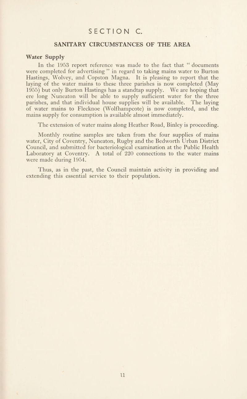 SANITARY CIRCUMSTANCES OF THE AREA Water Supply In the 1953 report reference was made to the fact that “ documents were completed for advertising ” in regard to taking mains water to Burton Hastings, Wolvey, and Copston Magna. It is pleasing to report that the laying of the water mains to these three parishes is now completed (May 1955) but only Burton Hastings has a standtap supply. We are hoping that ere long Nuneaton will be able to supply sufficient water for the three parishes, and that individual house supplies will be available. The laying of water mains to Flecknoe (Wolfhampcote) is now completed, and the mains supply for consumption is available almost immediately. The extension of water mains along Heather Road, Binley is proceeding. Monthly routine samples are taken from the four supplies of mains water, City of Coventry, Nuneaton, Rugby and the Bedworth Urban District Council, and submitted for bacteriological examination at the Public Health Laboratory at Coventry. A total of 220 connections to the water mains were made during 1954. Thus, as in the past, the Council maintain activity in providing and extending this essential service to their population.