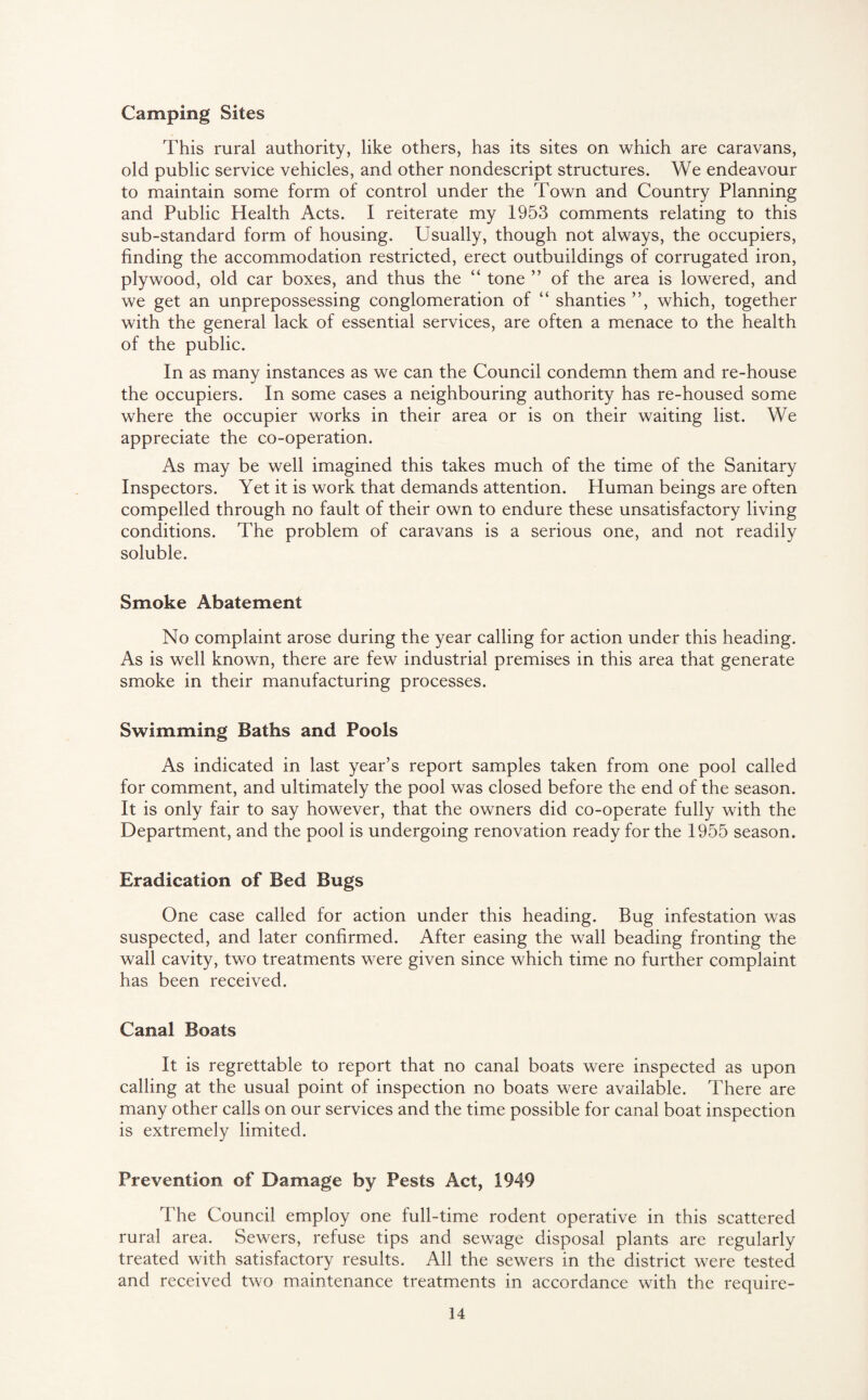 Camping Sites This rural authority, like others, has its sites on which are caravans, old public service vehicles, and other nondescript structures. We endeavour to maintain some form of control under the Town and Country Planning and Public Health Acts. I reiterate my 1953 comments relating to this sub-standard form of housing. Usually, though not always, the occupiers, finding the accommodation restricted, erect outbuildings of corrugated iron, plywood, old car boxes, and thus the “ tone ” of the area is lowered, and we get an unprepossessing conglomeration of “ shanties ”, which, together with the general lack of essential services, are often a menace to the health of the public. In as many instances as we can the Council condemn them and re-house the occupiers. In some cases a neighbouring authority has re-housed some where the occupier works in their area or is on their waiting list. We appreciate the co-operation. As may be well imagined this takes much of the time of the Sanitary Inspectors. Yet it is work that demands attention. Human beings are often compelled through no fault of their own to endure these unsatisfactory living conditions. The problem of caravans is a serious one, and not readily soluble. Smoke Abatement No complaint arose during the year calling for action under this heading. As is well known, there are few industrial premises in this area that generate smoke in their manufacturing processes. Swimming Baths and Pools As indicated in last year’s report samples taken from one pool called for comment, and ultimately the pool was closed before the end of the season. It is only fair to say however, that the owners did co-operate fully with the Department, and the pool is undergoing renovation ready for the 1955 season. Eradication of Bed Bugs One case called for action under this heading. Bug infestation was suspected, and later confirmed. After easing the wall beading fronting the wall cavity, two treatments were given since which time no further complaint has been received. Canal Boats It is regrettable to report that no canal boats were inspected as upon calling at the usual point of inspection no boats were available. There are many other calls on our services and the time possible for canal boat inspection is extremely limited. Prevention of Damage by Pests Act, 1949 The Council employ one full-time rodent operative in this scattered rural area. Sewers, refuse tips and sewage disposal plants are regularly treated with satisfactory results. All the sewers in the district were tested and received two maintenance treatments in accordance with the require-