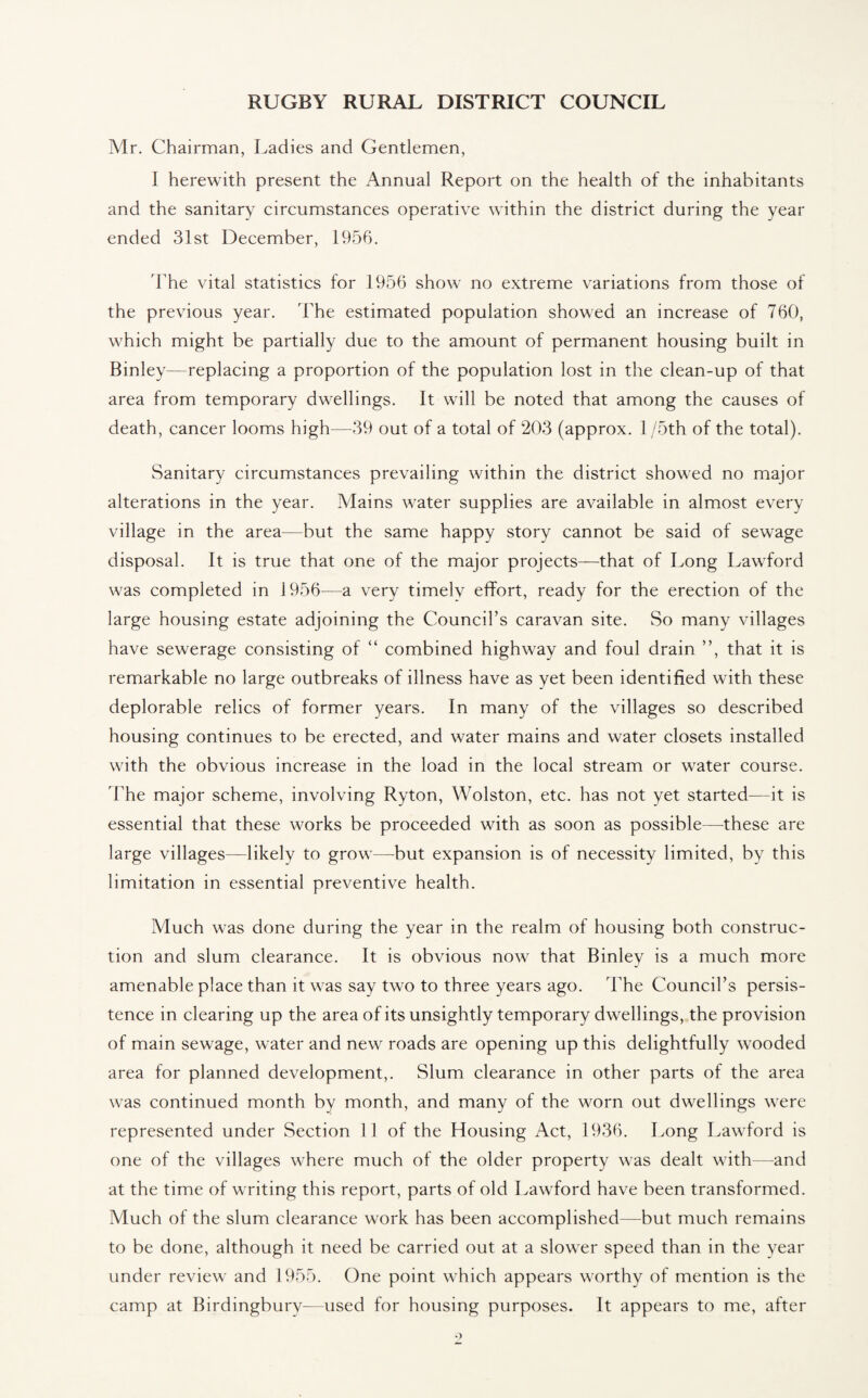 Mr. Chairman, Ladies and Gentlemen, I herewith present the Annual Report on the health of the inhabitants and the sanitary circumstances operative within the district during the year ended 31st December, 1956. The vital statistics for 1956 show no extreme variations from those of the previous year. The estimated population showed an increase of 760, which might be partially due to the amount of permanent housing built in Binley—replacing a proportion of the population lost in the clean-up of that area from temporary dwellings. It will be noted that among the causes of death, cancer looms high—39 out of a total of 203 (approx. 1 /5th of the total). Sanitary circumstances prevailing within the district showed no major alterations in the year. Alains water supplies are available in almost every village in the area—but the same happy story cannot be said of sewage disposal. It is true that one of the major projects—that of Long Lawford was completed in 1956—a very timelv effort, ready for the erection of the large housing estate adjoining the Council’s caravan site. So many villages have sewerage consisting of “ combined highway and foul drain ”, that it is remarkable no large outbreaks of illness have as yet been identified with these deplorable relics of former years. In many of the villages so described housing continues to be erected, and water mains and water closets installed with the obvious increase in the load in the local stream or water course. The major scheme, involving Ryton, Wolston, etc. has not yet started—it is essential that these works be proceeded with as soon as possible—-these are large villages—likely to grow—but expansion is of necessity limited, by this limitation in essential preventive health. Much was done during the year in the realm of housing both construc¬ tion and slum clearance. It is obvious now that Binley is a much more amenable place than it was say two to three years ago. The Council’s persis¬ tence in clearing up the area of its unsightly temporary dwellings, the provision of main sewage, water and new roads are opening up this delightfully wooded area for planned development,. Slum clearance in other parts of the area was continued month by month, and many of the worn out dwellings were represented under Section II of the Housing Act, 1936. Long Lawford is one of the villages where much of the older property was dealt with—and at the time of writing this report, parts of old Lawford have been transformed. Much of the slum clearance work has been accomplished—but much remains to be done, although it need be carried out at a slower speed than in the year under review and 1955. One point which appears worthy of mention is the camp at Birdingbury—used for housing purposes. It appears to me, after 9