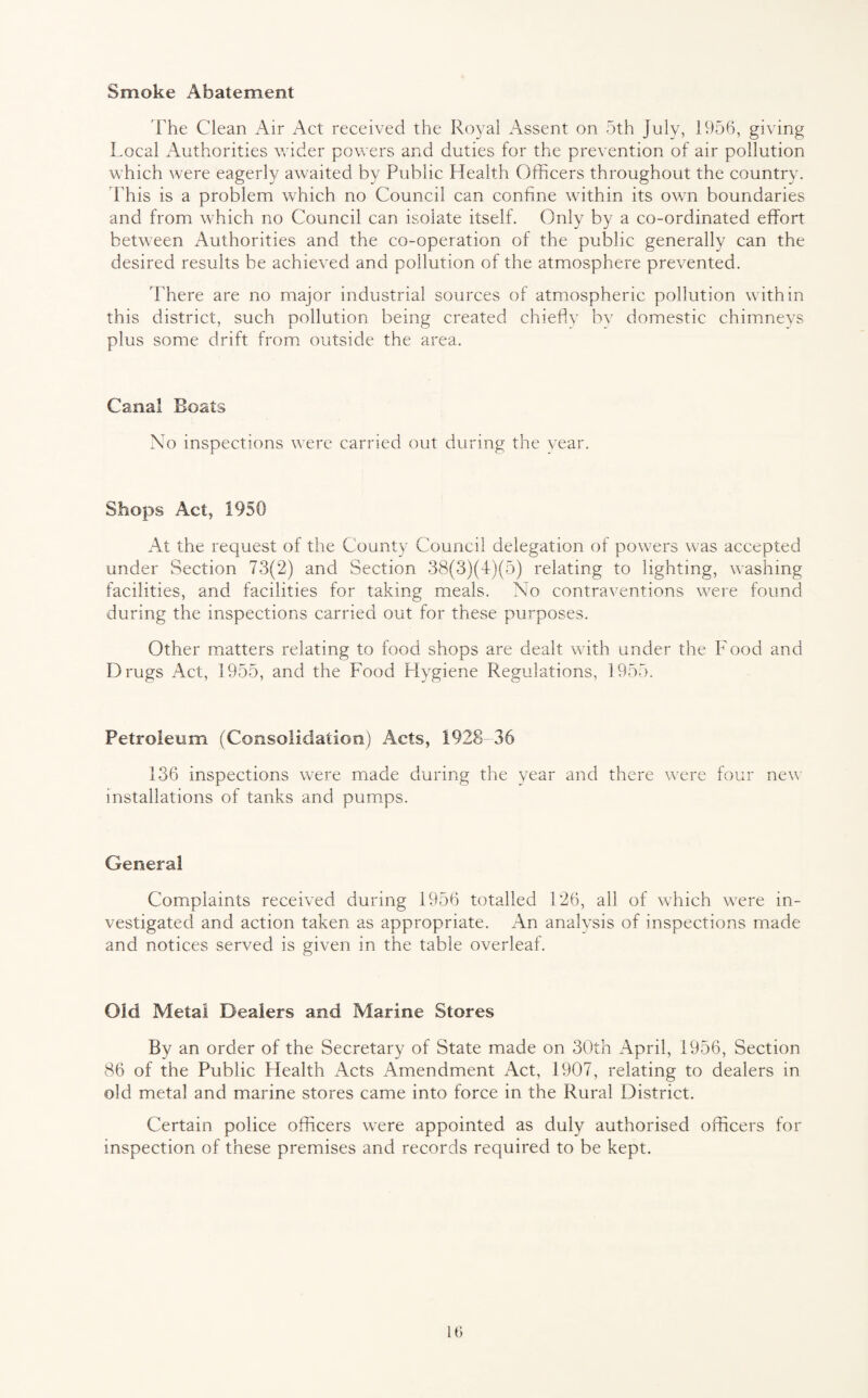 Smoke Abatement The Clean Air Act received the Royal Assent on 5th July, 1956, giving Local Authorities wider powers and duties for the prevention of air pollution which were eagerly awaited by Public Health Officers throughout the country. This is a problem which no Council can confine within its own boundaries and from which no Council can isolate itself. Only by a co-ordinated effort between Authorities and the co-operation of the public generally can the desired results be achieved and pollution of the atmosphere prevented. There are no major industrial sources of atmospheric pollution within this district, such pollution being created chiefly by domestic chimneys plus some drift from outside the area. Canal Boats No inspections were carried out during the year. Shops Act, 1950 At the request of the County Council delegation of powers was accepted under Section 73(2) and Section 38(3)(4)(5) relating to lighting, washing facilities, and facilities for taking meals. No contraventions were found during the inspections carried out for these purposes. Other matters relating to food shops are dealt with under the Food and Drugs Act, 1955, and the Food Hygiene Regulations, 1955. Petroleum (Consolidation) Acts, 1928-36 136 inspections were made during the year and there were four new installations of tanks and pumps. General Complaints received during 1956 totalled 126, all of which were in¬ vestigated and action taken as appropriate. An analysis of inspections made and notices served is given in the table overleaf. Old Metal Dealers and Marine Stores By an order of the Secretary of State made on 30th April, 1956, Section 86 of the Public Health Acts Amendment Act, 1907, relating to dealers in old metal and marine stores came into force in the Rural District. Certain police officers were appointed as duly authorised officers for inspection of these premises and records required to be kept.