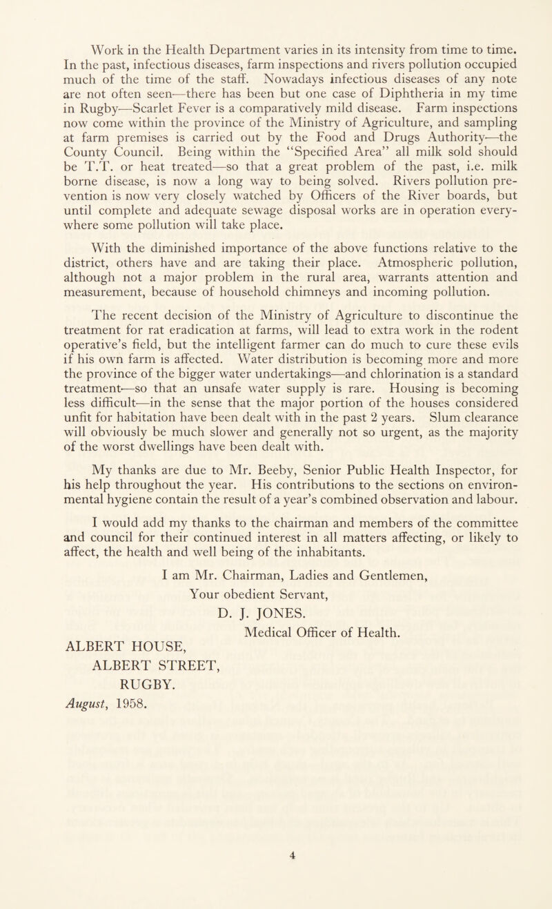 Work in the Health Department varies in its intensity from time to time. In the past, infectious diseases, farm inspections and rivers pollution occupied much of the time of the staff. Nowadays infectious diseases of any note are not often seen-—there has been but one case of Diphtheria in my time in Rugby-—Scarlet Fever is a comparatively mild disease. Farm inspections now come within the province of the Ministry of Agriculture, and sampling at farm premises is carried out by the Food and Drugs Authority-—the County Council. Being within the “Specified Area” all milk sold should be T.T. or heat treated—so that a great problem of the past, i.e. milk borne disease, is now a long way to being solved. Rivers pollution pre¬ vention is now very closely watched by Officers of the River boards, but until complete and adequate sewage disposal works are in operation every¬ where some pollution will take place. With the diminished importance of the above functions relative to the district, others have and are taking their place. Atmospheric pollution, although not a major problem in the rural area, warrants attention and measurement, because of household chimneys and incoming pollution. The recent decision of the Ministry of Agriculture to discontinue the treatment for rat eradication at farms, will lead to extra work in the rodent operative’s field, but the intelligent farmer can do much to cure these evils if his own farm is affected. Water distribution is becoming more and more the province of the bigger water undertakings—and chlorination is a standard treatment-—so that an unsafe water supply is rare. Housing is becoming less difficult-—in the sense that the major portion of the houses considered unfit for habitation have been dealt with in the past 2 years. Slum clearance will obviously be much slower and generally not so urgent, as the majority of the worst dwellings have been dealt with. My thanks are due to Mr. Beeby, Senior Public Health Inspector, for his help throughout the year. His contributions to the sections on environ¬ mental hygiene contain the result of a year’s combined observation and labour. I would add my thanks to the chairman and members of the committee and council for their continued interest in all matters affecting, or likely to affect, the health and well being of the inhabitants. I am Mr. Chairman, Ladies and Gentlemen, Your obedient Servant, D. J. JONES. Medical Officer of Health. ALBERT HOUSE, ALBERT STREET, RUGBY. August, 1958.