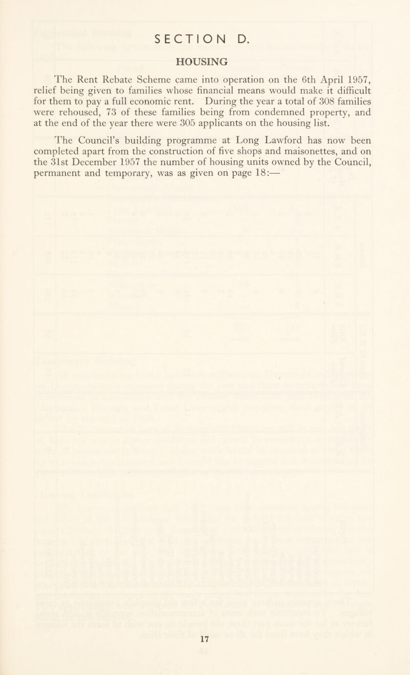 HOUSING The Rent Rebate Scheme came into operation on the 6th April 1957, relief being given to families whose financial means would make it difficult for them to pay a full economic rent. During the year a total of 308 families were rehoused, 73 of these families being from condemned property, and at the end of the year there were 305 applicants on the housing list. The Council’s building programme at Long Lawford has now been completed apart from the construction of five shops and maisonettes, and on the 31st December 1957 the number of housing units owned by the Council, permanent and temporary, was as given on page 18:—