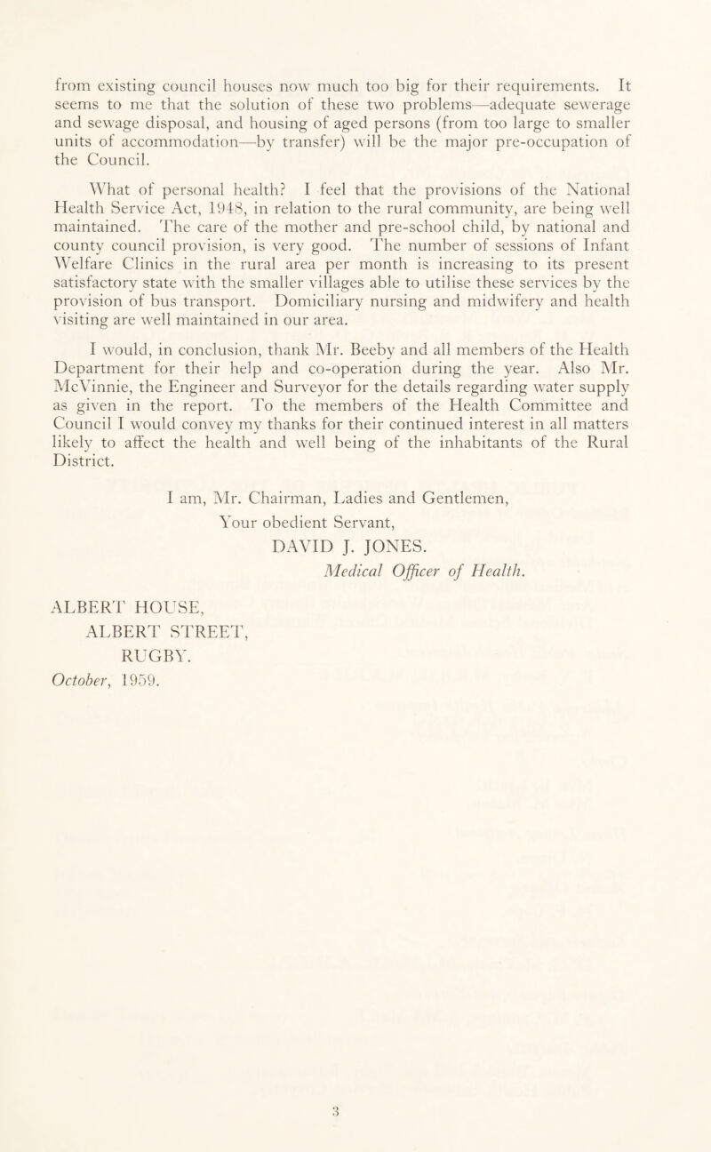 from existing council houses now much too big for their requirements. It seems to me that the solution of these two problems—adequate sewerage and sewage disposal, and housing of aged persons (from too large to smaller units of accommodation—by transfer) will be the major pre-occupation of the Council. What of personal health? I feel that the provisions of the National Health Service Act, 1948, in relation to the rural community, are being well maintained. The care of the mother and pre-school child, by national and county council provision, is very good. The number of sessions of Infant Welfare Clinics in the rural area per month is increasing to its present satisfactory state with the smaller villages able to utilise these services by the provision of bus transport. Domiciliary nursing and midwifery and health visiting are well maintained in our area. I would, in conclusion, thank Mr. Beeby and all members of the Health Department for their help and co-operation during the year. Also Mr. McVinnie, the Engineer and Surveyor for the details regarding water supply as given in the report. To the members of the Health Committee and Council I would convey my thanks for their continued interest in all matters likely to affect the health and well being of the inhabitants of the Rural District. I am, Mr. Chairman, Ladies and Gentlemen, Your obedient Servant, DAVID J. JONES. Medical Officer of Health. ALBERT HOUSE, ALBERT STREET, RUGBY. October, 1959.
