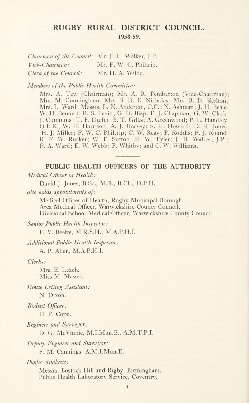1958/59. Chairman of the Council: Mr. J. H. Walker, J.P. Vice-Chairman: Mr. F. W. C. Philtrip. Clerk of the Council: Mr. H. A. Wilde. Members of the Public Health Committee: Mrs. A. Tew (Chairman); Mr. A. R. Pemberton (Vice-Chairman); Mrs. VI. Cunningham; Mrs. S. D. E. Nicholas; Mrs. B. D. Skelton; Mrs. L. Ward; Messrs. L. N. Anderton, C.C.; N. Ashman; J. H. Beale; W. H. Bennett; R. S. Bevin; G. D. Bisp; F. ]. Chapman; G. W. Clark; ]. Cummins; T. F. Duffin; E. T. Gilks; A. Greenwood; P. L. Handley, O.B.E.; W. H. Harrison; A. J. Harvey; S. H. Howard; D. H. Jones; IT J. Miller; F. W. C. Philtrip; C. W. Reay; F. Roddis; P. J. Round; R. F. W. Rucker; W. F. Sutton; H. W. Tyler; J. H. Walker, J.P.; F. A. Ward; E. W. Webb; F. Whitbv; and C. W. Williams. PUBLIC HEALTH OFFICERS OF THE AUTHORITY Medical Officer of Health: David J. Jones, B.Sc., VI.B., B.Ch., D.P.H. also holds appointments of: Medical Officer of Health, Rugby Municipal Borough. Area Medical Officer, Warwickshire County Council. Divisional School Medical Officer, Warwickshire County Council. Senior Public Health Inspector: E. V. Beeby, M.R.S.H., M.A.P.H.I. Additional Public Health Inspector: A. P. Allen, M.A.P.H.I. Clerks: Mrs. E. Leach. Miss M. Mason. House Letting Assistant: N. Dixon. Rodent Officer: H. F. Cope. Engineer and Surveyor: D. G. McVinnie, M.I.Mun.E., A.M.T.P.I. Deputy Engineer and Surveyor: F. M. Cannings, A.M.I.Mun.E. Public Analysts: Messrs. Bostock Hill and Rigby, Birmingham. Public Health Laboratory Service, Coventry.