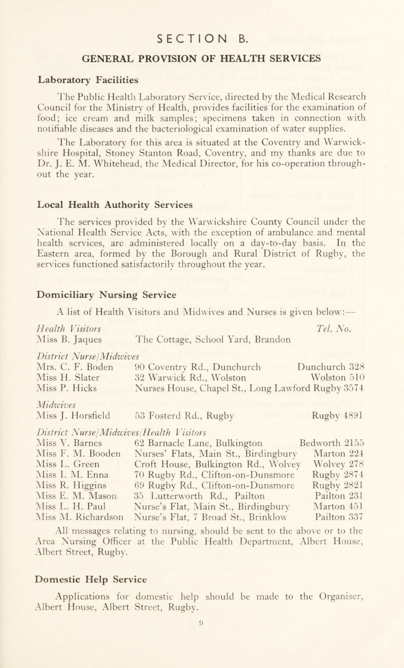 GENERAL PROVISION OF HEALTH SERVICES Laboratory Facilities The Public Health Laboratory Service, directed by the Medical Research Council for the Ministry of Health, provides facilities for the examination of food; ice cream and milk samples; specimens taken in connection with notifiable diseases and the bacteriological examination of water supplies. The Laboratory for this area is situated at the Coventry and Warwick¬ shire Hospital, Stoney Stanton Road, Coventry, and my thanks are due to Dr. J. E. M. Whitehead, the Medical Director, for his co-operation through¬ out the year. Local Health Authority Services The services provided by the Warwickshire County Council under the National Health Service i\cts, with the exception of ambulance and mental health services, are administered locally on a day-to-day basis. In the Eastern area, formed by the Borough and Rural District of Rugby, the services functioned satisfactorily throughout the year. Domiciliary Nursing Service A list of Health Visitors and Midwives and Nurses is given below:— Health Visitors Tel. No. Miss B. Jaques The Cottage, School Yard, Brandon District NurselMidwives Mrs. C. F. Boden 90 Coventry Rd., Dunchurch Dunchurch 328 Miss H, Slater 32 Warwick Rd., Wolston Wolston 510 Miss P. Hicks Nurses House, Chapel St., Long Lawford Rugby 3574 Midwives Miss J. Horsfield 53 Fosterd Rd., Rugby Rugby 4891 District Nurse!Midwives/Health Visitors Miss V. Barnes Miss F. M. Booden Aliss L. Green Miss I. M. Enna Miss R. Higgins Miss E. M. Mason Aliss L. H. Paul Aliss M. Richardson 62 Barnacle Lane, Bulkington Bedworth 2155 Nurses’ Flats, Alain St., Birdingburv Marton 224 Croft House, Bulkington Rd., Wolvey 70 Rugby Rd., Clifton-on-Dunsmore 69 Rugby Rd., Clifton-on-Dunsmore 35 Lutterworth Rd., Pailton Nurse’s Flat, Main St., Birdingbury Nurse’s Flat, 7 Broad St., Brinklow All messages relating to nursing, should be sent to the above or to the Area Nursing Officer at the Public Health Department, Albert House, Albert Street, Rugby. Wolvey 278 Rugby 2874 Rugby 2821 Pailton 231 Alarton 451 Pailton 337 Domestic Help Service Applications for domestic help should be made to the Organiser, Albert House, Albert Street, Rugby.