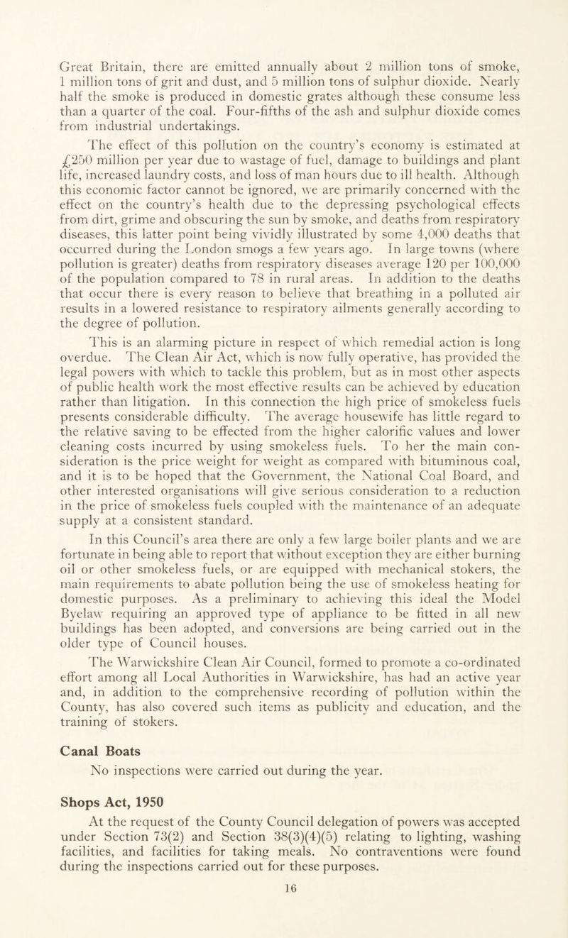 Great Britain, there are emitted annually about 2 million tons of smoke, 1 million tons of grit and dust, and 5 million tons of sulphur dioxide. Nearly half the smoke is produced in domestic grates although these consume less than a quarter of the coal. Four-fifths of the ash and sulphur dioxide comes from industrial undertakings. The effect of this pollution on the country’s economy is estimated at £250 million per year due to wastage of fuel, damage to buildings and plant life, increased laundry costs, and loss of man hours due to ill health. Although this economic factor cannot be ignored, we are primarily concerned with the effect on the country’s health due to the depressing psychological effects from dirt, grime and obscuring the sun by smoke, and deaths from respiratory diseases, this latter point being vividly illustrated by some 4,000 deaths that occurred during the London smogs a few years ago. In large towns (where pollution is greater) deaths from respiratory diseases average 120 per 100,000 of the population compared to 78 in rural areas. In addition to the deaths that occur there is every reason to believe that breathing in a polluted air results in a lowered resistance to respiratory ailments generally according to the degree of pollution. This is an alarming picture in respect of which remedial action is long- overdue. The Clean Air Act, which is now fully operative, has provided the legal powers with which to tackle this problem, but as in most other aspects of public health work the most effective results can be achieved by education rather than litigation. In this connection the high price of smokeless fuels presents considerable difficulty. The average housewife has little regard to the relative saving to be effected from the higher calorific values and lower cleaning costs incurred by using smokeless fuels. To her the main con¬ sideration is the price weight for weight as compared with bituminous coal, and it is to be hoped that the Government, the National Coal Board, and other interested organisations will give serious consideration to a reduction in the price of smokeless fuels coupled with the maintenance of an adequate supply at a consistent standard. In this Council’s area there are only a few large boiler plants and we are fortunate in being able to report that without exception they are either burning oil or other smokeless fuels, or are equipped with mechanical stokers, the main requirements to abate pollution being the use of smokeless heating for domestic purposes. As a preliminary to achieving this ideal the Model Byelaw requiring an approved type of appliance to be fitted in all new buildings has been adopted, and conversions are being carried out in the older type of Council houses. The Warwickshire Clean Air Council, formed to promote a co-ordinated effort among all Local Authorities in Warwickshire, has had an active year and, in addition to the comprehensive recording of pollution within the County, has also covered such items as publicity and education, and the training of stokers. Canal Boats No inspections were carried out during the year. Shops Act, 1950 At the request of the County Council delegation of powers was accepted under Section 73(2) and Section 38(3)(4)(5) relating to lighting, washing facilities, and facilities for taking meals. No contraventions were found during the inspections carried out for these purposes.