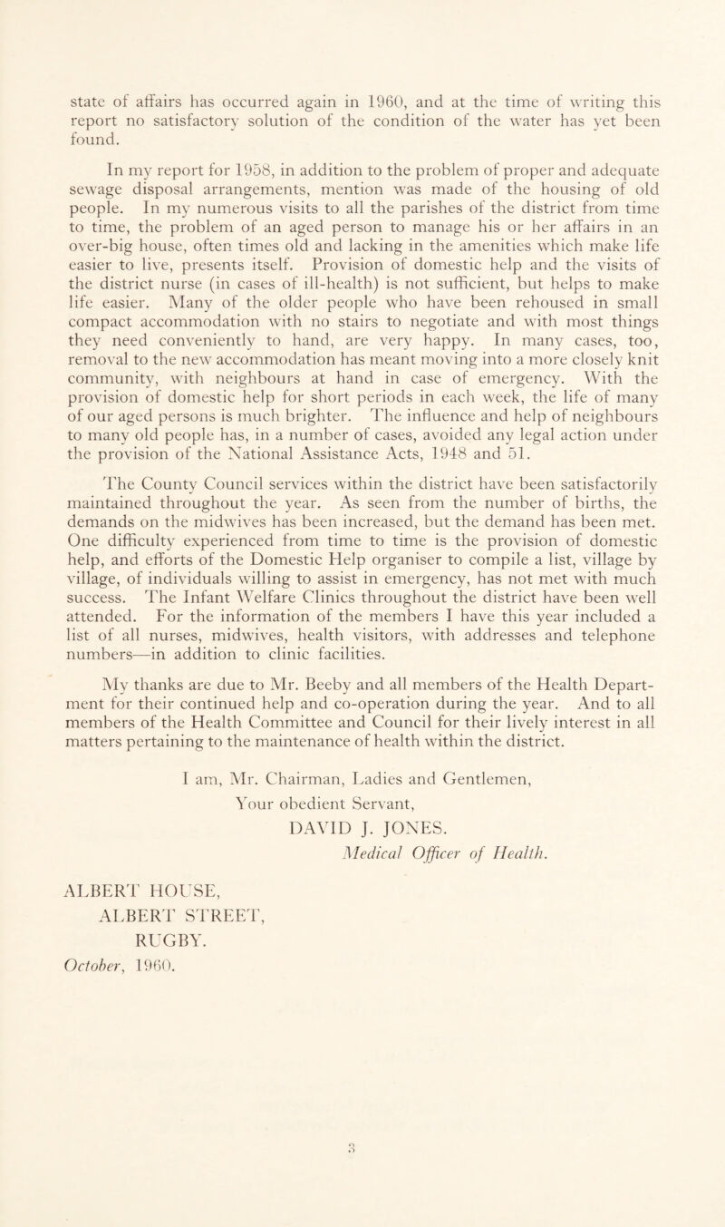 report no satisfactory solution of the condition of the water has yet been found. In my report for 1958, in addition to the problem of proper and adequate sewage disposal arrangements, mention was made of the housing of old people. In my numerous visits to all the parishes of the district from time to time, the problem of an aged person to manage his or her affairs in an over-big house, often times old and lacking in the amenities which make life easier to live, presents itself. Provision of domestic help and the visits of the district nurse (in cases of ill-health) is not sufficient, but helps to make life easier. Many of the older people who have been rehoused in small compact accommodation with no stairs to negotiate and with most things they need conveniently to hand, are very happy. In many cases, too, removal to the new accommodation has meant moving into a more closely knit community, with neighbours at hand in case of emergency. With the provision of domestic help for short periods in each week, the life of many of our aged persons is much brighter. The influence and help of neighbours to many old people has, in a number of cases, avoided any legal action under the provision of the National Assistance Acts, 1948 and 51. The County Council services within the district have been satisfactorily maintained throughout the year. As seen from the number of births, the demands on the midwives has been increased, but the demand has been met. One difficulty experienced from time to time is the provision of domestic help, and efforts of the Domestic Help organiser to compile a list, village by village, of individuals willing to assist in emergency, has not met with much success. The Infant Welfare Clinics throughout the district have been well attended. For the information of the members I have this year included a list of all nurses, midwives, health visitors, with addresses and telephone numbers—in addition to clinic facilities. My thanks are due to Mr. Beeby and all members of the Health Depart¬ ment for their continued help and co-operation during the year. And to all members of the Health Committee and Council for their lively interest in all matters pertaining to the maintenance of health within the district. I am, Mr. Chairman, Ladies and Gentlemen, Your obedient Servant, DAVID J. JONES. Medical Officer of Health. ALBERT HOUSE, ALBERT STREET, RUGBY. October, 1960.