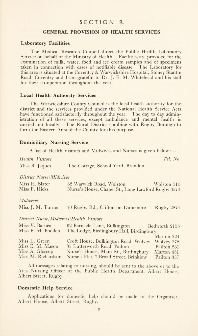 GENERAL PROVISION OF HEALTH SERVICES Laboratory Facilities The Medical Research Council direct the Public Health Laboratory Service on behalf of the Ministry of Health. Facilities are provided for the examination of milk, water, food and ice cream samples and of specimens taken in connection with cases of notifiable disease. The Laboratory for this area is situated at the Coventry & Warwickshire Hospital, Stoney Stantin Road, Coventry and I am grateful to Dr. J. E. M. Whitehead and his staff for their co-operation throughout the year. Local Health Authority Services The Warwickshire County Council is the local health authority for the district and the services provided under the National Health Service Acts have functioned satisfactorily throughout the year. The day to day admin¬ istration of all these services, except ambulance and mental health is carried out locally. The Rural District combine with Rugby Borough to form the Eastern Area of the County for this purpose. Domiciliary Nursing Service A list of Health Visitors and Midwives and Nurses is given below:— Health Visitors Tel. No Miss B. Jaques The Cottage, School Yard, Brandon District Nurse /Midwives Miss H. Slater 32 Warwick Road, Wolston Wolston 510 Miss P. Hicks Nurse’s House, Chapel St., Long Lawford Rugby 3574 Midwives Miss J. M. Turner 70 Rugby Rd., Clifton-on-Dunsmore Rugby 2874 District Nurse j Midwives j Health Visitors Miss V. Barnes Miss F. M. Booden Miss L. Green Miss E. M. Mason Miss A. Glossop Miss M. Richardson 62 Barnacle Lane, Bulkington Bedworth 2155 The Lodge, Birdingbury Hall, Birdingbury Marton 224 Croft House, Bulkington Road, Wolvey Wolvey 278 35 Lutterworth Road, Pailton Pailton 231 Nurse’s House, Main St., Birdingbury Marton 451 Nurse’s Flat, 7 Broad Street, Brinklow Pailton 337 All messages relating to nursing, should be sent to the above or to the Area Nursing Officer at the Public Health Department, Albert House, Albert Street, Rugby. Domestic Help Service Applications for domestic help should be made to the Organiser. Albert House, Albert Street, Rugby.