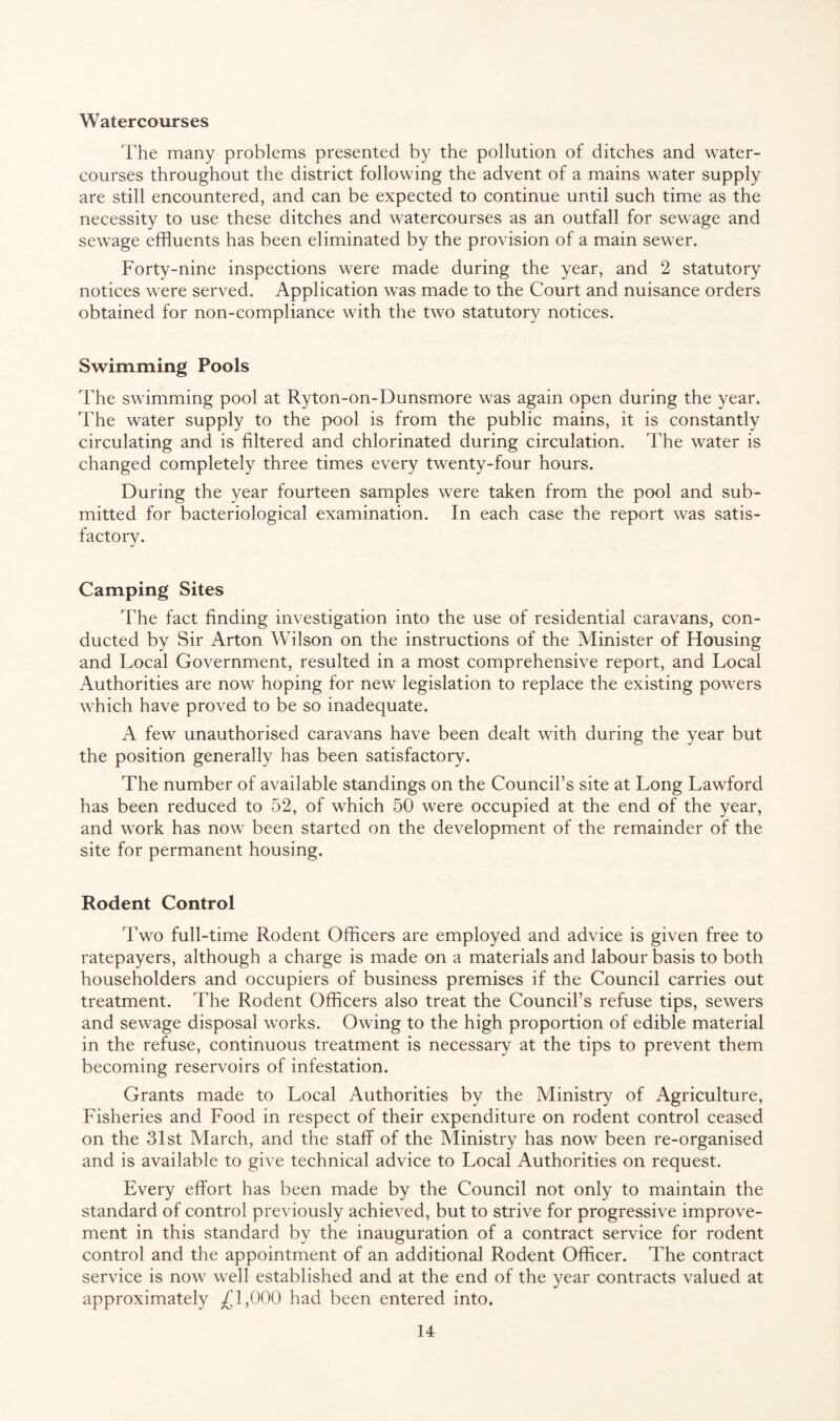 Watercourses The many problems presented by the pollution of ditches and water¬ courses throughout the district following the advent of a mains water supply are still encountered, and can be expected to continue until such time as the necessity to use these ditches and watercourses as an outfall for sewage and sewage effluents has been eliminated by the provision of a main sewer. Forty-nine inspections were made during the year, and 2 statutory notices were served. Application was made to the Court and nuisance orders obtained for non-compliance with the two statutory notices. Swimming Pools The swimming pool at Ryton-on-Dunsmore was again open during the year. The water supply to the pool is from the public mains, it is constantly circulating and is filtered and chlorinated during circulation. The water is changed completely three times every twenty-four hours. During the year fourteen samples were taken from the pool and sub¬ mitted for bacteriological examination. In each case the report was satis¬ factory. Camping Sites The fact finding investigation into the use of residential caravans, con¬ ducted by Sir Arton Wilson on the instructions of the Minister of Housing and Local Government, resulted in a most comprehensive report, and Local Authorities are now hoping for new legislation to replace the existing powers which have proved to be so inadequate. A few unauthorised caravans have been dealt with during the year but the position generally has been satisfactory. The number of available standings on the Council’s site at Long Lawford has been reduced to 52, of which 50 were occupied at the end of the year, and work has now been started on the development of the remainder of the site for permanent housing. Rodent Control Two full-time Rodent Officers are employed and advice is given free to ratepayers, although a charge is made on a materials and labour basis to both householders and occupiers of business premises if the Council carries out treatment. 'The Rodent Officers also treat the Council’s refuse tips, sewers and sewage disposal works. Owing to the high proportion of edible material in the refuse, continuous treatment is necessary at the tips to prevent them becoming reservoirs of infestation. Grants made to Local Authorities by the Ministry of Agriculture, Fisheries and Food in respect of their expenditure on rodent control ceased on the 31st March, and the staff of the Ministry has now been re-organised and is available to give technical advice to Local Authorities on request. Every effort has been made by the Council not only to maintain the standard of control previously achieved, but to strive for progressive improve¬ ment in this standard by the inauguration of a contract service for rodent control and the appointment of an additional Rodent Officer. The contract service is now well established and at the end of the year contracts valued at approximately £1,000 had been entered into.