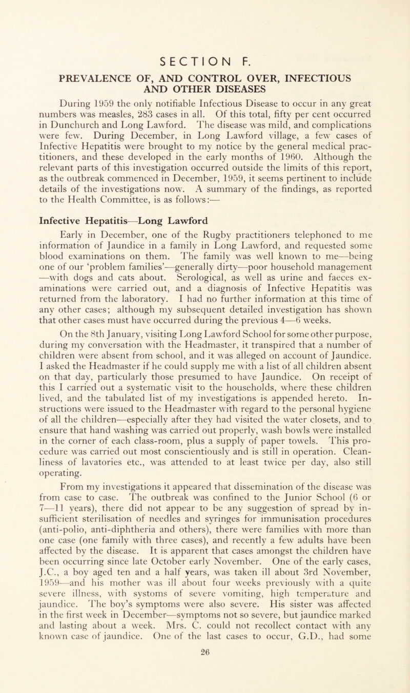 PREVALENCE OF, AND CONTROL OVER, INFECTIOUS AND OTHER DISEASES During 1959 the only notifiable Infectious Disease to occur in any great numbers was measles, 283 cases in all. Of this total, fifty per cent occurred in Dunchurch and Long Lawford. The disease was mild, and complications were few. During December, in Long Lawford village, a few cases of Infective Hepatitis were brought to my notice by the general medical prac¬ titioners, and these developed in the early months of 1960. Although the relevant parts of this investigation occurred outside the limits of this report, as the outbreak commenced in December, 1959, it seems pertinent to include details of the investigations now. A summary of the findings, as reported to the Health Committee, is as follows:— Infective Hepatitis—Long Lawford Early in December, one of the Rugby practitioners telephoned to me information of Jaundice in a family in Long Lawford, and requested some blood examinations on them. The family was well known to me-—being one of our ‘problem families’—generally dirty—poor household management —with dogs and cats about. Serological, as well as urine and faeces ex¬ aminations were carried out, and a diagnosis of Infective Hepatitis was returned from the laboratory. I had no further information at this time of any other cases; although my subsequent detailed investigation has shown that other cases must have occurred during the previous 4—6 weeks. On the 8th January, visiting Long Lawford School for some other purpose, during my conversation with the Headmaster, it transpired that a number of children were absent from school, and it was alleged on account of Jaundice. I asked the Headmaster if he could supply me with a list of all children absent on that day, particularly those presumed to have Jaundice. On receipt of this I carried out a systematic visit to the households, where these children lived, and the tabulated list of my investigations is appended hereto. In¬ structions were issued to the Headmaster with regard to the personal hygiene of all the children—especially after they had visited the water closets, and to ensure that hand washing was carried out properly, wash bowls were installed in the corner of each class-room, plus a supply of paper towels. This pro¬ cedure was carried out most conscientiously and is still in operation. Clean¬ liness of lavatories etc., was attended to at least twice per day, also still operating. From my investigations it appeared that dissemination of the disease was from case to case. The outbreak was confined to the Junior School (6 or 7—11 years), there did not appear to be any suggestion of spread by in¬ sufficient sterilisation of needles and syringes for immunisation procedures (anti-polio, anti-diphtheria and others), there were families with more than one case (one family with three cases), and recently a few adults have been affected by the disease. It is apparent that cases amongst the children have been occurring since late October early November. One of the early cases, J.C., a boy aged ten and a half years, was taken ill about 3rd November, 1959—and his mother was ill about four weeks previously with a quite severe illness, with systoms of severe vomiting, high temperature and jaundice. The boy’s symptoms were also severe. His sister was affected in the first week in December—symptoms not so severe, but jaundice marked and lasting about a week. Mrs. C. could not recollect contact with any known case of jaundice. One of the last cases to occur, G.D., had some