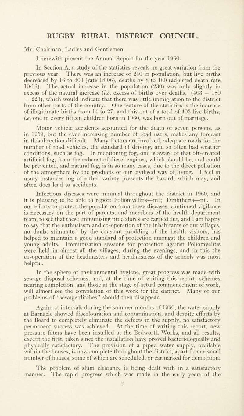 Mr. Chairman, Ladies and Gentlemen, I herewith present the Annual Report for the year 1960. In Section A, a study of the statistics reveals no great variation from the previous year. There was an increase of 240 in population, but live births decreased by 16 to 403 (rate 18-06), deaths by 8 to 180 (adjusted death rate 10-16). The actual increase in the population (230) was only slightly in excess of the natural increase {i.e. excess of births over deaths, (403 — 180 = 223), which would indicate that there was little immigration to the district from other parts of the country. One feature of the statistics is the increase of illegitimate births from 14 to 27, and this out of a total of 403 live births, i.e. one in every fifteen children born in 1960, was born out of marriage. Motor vehicle accidents accounted for the death of seven persons, as in 1959, but the ever increasing number of road users, makes any forecast in this direction difficult. Many factors are involved, adequate roads for the number of road vehicles, the standard of driving, and so often bad weather conditions, such as fog. In mentioning fog, one is aware of that oft-created artificial fog, from the exhaust of diesel engines, which should be, and could be prevented, and natural fog, is in so many cases, due to the direct pollution of the atmosphere by the products of our civilised way of living. I feel in many instances fog of either variety presents the hazard, which may, and often does lead to accidents. Infectious diseases were minimal throughout the district in 1960, and it is pleasing to be able to report Poliomyelitis—nil; Diphtheria—nil. In our efforts to protect the population from these diseases, continued vigilance is necessary on the part of parents, and members of the health department team, to see that these immunising procedures are carried out, and I am happy to say that the enthusiasm and co-operation of the inhabitants of our villages, no doubt stimulated by the constant prodding of the health visitors, haS helped to maintain a good standard of protection amongst the children and young adults. Immunisation sessions for protection against Poliomyelitis were held in almost all the villages, during the evenings, and in this the co-operation of the headmasters and headmistress of the schools was most helpful. In the sphere of environmental hygiene, great progress was made with sewage disposal schemes, and, at the time of writing this report, schemes nearing completion, and those at the stage of actual commencement of work, will almost see the completion of this work for the district. Many of our problems of “sewage ditches” should then disappear. Again, at intervals during the summer months of 1960, the water supply at Barnacle showed discolouration and contamination, and despite efforts by the Board to completely eliminate the defects in the supply, no satisfactory permanent success was achieved. At the time of writing this report, new pressure filters have been installed at the Bedworth Works, and all results, except the first, taken since the installation have proved bacteriologically and physically satisfactory. The provision of a piped water supply, available within the houses, is now complete throughout the district, apart from a small number of houses, some of which are scheduled, or earmarked for demolition. The problem of slum clearance is being dealt with in a satisfactory manner. The rapid progress which was made in the early years of the