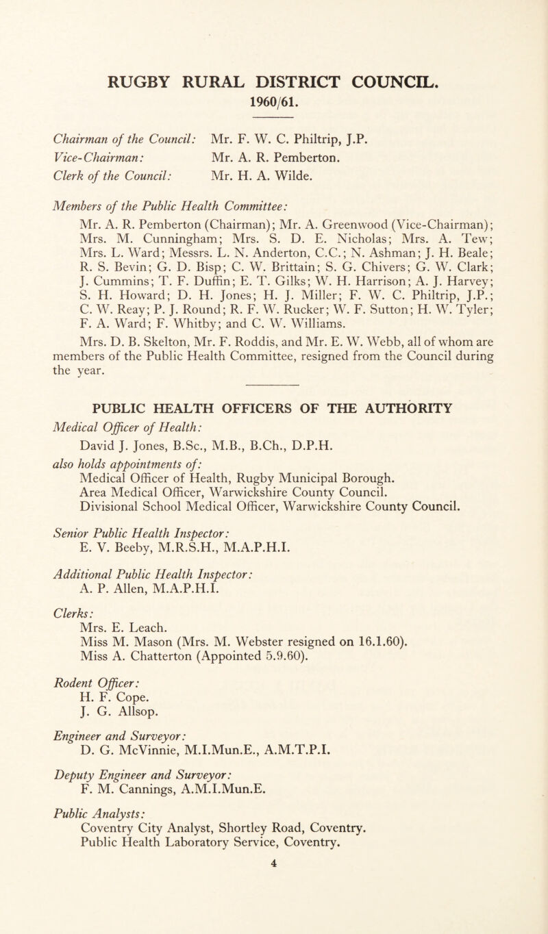 1960/61. Chairman of the Council: Mr. F. W. C. Philtrip, J.P. Vice-Chairman: Mr. A. R. Pemberton. Clerk of the Council: Mr. H. A. Wilde. Members of the Public Health Committee: Mr. A. R. Pemberton (Chairman); Mr. A. Greenwood (Vice-Chairman); Mrs. M. Cunningham; Mrs. S. D. E. Nicholas; Mrs. A. Tew; Mrs. L. Ward; Messrs. L. N. Anderton, C.C.; N. Ashman; J. H. Beale; R. S. Bevin; G. D. Bisp; C. W. Brittain; S. G. Chivers; G. W. Clark; J. Cummins; T. F. Duffin; E. T. Gilks; W. H. Harrison; A. J. Harvey; S. H. Howard; D. H. Jones; H. J. Miller; F. W. C. Philtrip, J.P.; C. W. Reay; P. J. Round; R. F. W. Rucker; W. F. Sutton; H. W. Tyler; F. A. Ward; F. Whitby; and C. W. Williams. Mrs. D. B. Skelton, Mr. F. Roddis, and Mr. E. W. Webb, all of whom are members of the Public Health Committee, resigned from the Council during the year. PUBLIC HEALTH OFFICERS OF THE AUTHORITY Medical Officer of Health: David J. Jones, B.Sc., M.B., B.Ch., D.P.H. also holds appointments of: Medical Officer of Health, Rugby Municipal Borough. Area Medical Officer, Warwickshire County Council. Divisional School Medical Officer, Warwickshire County Council. Senior Public Health Inspector: E. V. Beeby, M.R.S.H., M.A.P.H.I. Additional Public Health Inspector: A. P. Allen, M.A.P.H.I. Clerks: Mrs. E. Leach. Miss M. Mason (Mrs. M. Webster resigned on 16.1.60). Miss A. Chatterton (Appointed 5.9.60). Rodent Officer: H. F. Cope. J. G. Allsop. Engineer and Surveyor: D. G. McVinnie, M.I.Mun.E., A.M.T.P.I. Deputy Engineer and Surveyor: F. M. Cannings, A.M.I.Mun.E. Public Analysts: Coventry City Analyst, Shortley Road, Coventry. Public Health Laboratory Service, Coventry.