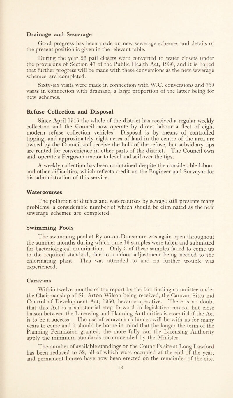 Drainage and Sewerage Good progress has been made on new sewerage schemes and details of the present position is given in the relevant table. During the year 26 pail closets were converted to water closets under the provisions of Section 47 of the Public Health Act, 1936, and it is hoped that further progress will be made with these conversions as the new sewerage schemes are completed. Sixty-six visits were made in connection with W.C. conversions and 759 visits in connection with drainage, a large proportion of the latter being for new schemes. Refuse Collection and Disposal Since April 1946 the whole of the district has received a regular weekly collection and the Council now operate by direct labour a fleet of eight modern refuse collection vehicles. Disposal is by means of controlled tipping, and approximately eight acres of land in the centre of the area are owned by the Council and receive the bulk of the refuse, but subsidiary tips are rented for convenience in other parts of the district. The Council own and operate a Ferguson tractor to level and soil over the tips. A weekly collection has been maintained despite the considerable labour and other difficulties, which reflects credit on the Engineer and Surveyor for his administration of this service. Watercourses The pollution of ditches and watercourses by sewage still presents many problems, a considerable number of which should be eliminated as the new sewerage schemes are completed. Swimming Pools The swimming pool at Ryton-on-Dunsmore was again open throughout the summer months during which time 16 samples were taken and submitted for bacteriological examination. Only 3 of these samples failed to come up to the required standard, due to a minor adjustment being needed to the chlorinating plant. This was attended to and no further trouble was experienced. Caravans Within twelve months of the report by the fact finding committee under the Chairmanship of Sir Arton Wilson being received, the Caravan Sites and Control of Development Act, 1960, became operative. There is no doubt that this Act is a substantial step forward in legislative control but close liaison between the Licensing and Planning Authorities is essential if the Act is to be a success. The use of caravans as homes will be with us for many years to come and it should be borne in mind that the longer the term of the Planning Permission granted, the more fully can the Licensing Authority apply the minimum standards recommended by the Minister. The number of available standings on the Council’s site at Long Lawford has been reduced to 52, all of which were occupied at the end of the year, and permanent houses have now been erected on the remainder of the site.