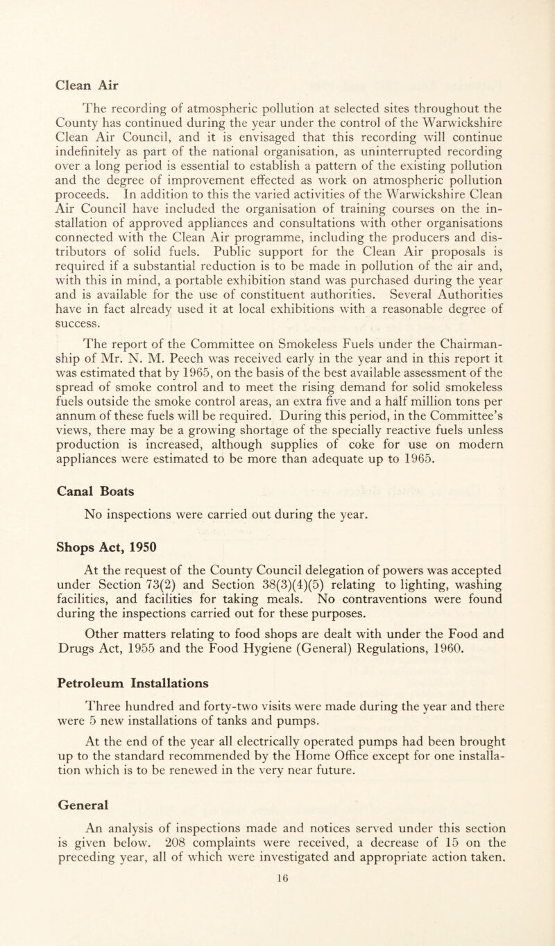 Clean Air The recording of atmospheric pollution at selected sites throughout the County has continued during the year under the control of the Warwickshire Clean Air Council, and it is envisaged that this recording will continue indefinitely as part of the national organisation, as uninterrupted recording over a long period is essential to establish a pattern of the existing pollution and the degree of improvement effected as work on atmospheric pollution proceeds. In addition to this the varied activities of the Warwickshire Clean Air Council have included the organisation of training courses on the in¬ stallation of approved appliances and consultations with other organisations connected with the Clean Air programme, including the producers and dis¬ tributors of solid fuels. Public support for the Clean Air proposals is required if a substantial reduction is to be made in pollution of the air and, with this in mind, a portable exhibition stand was purchased during the year and is available for the use of constituent authorities. Several Authorities have in fact already used it at local exhibitions with a reasonable degree of success. The report of the Committee on Smokeless Fuels under the Chairman¬ ship of Mr. N. M. Peech was received early in the year and in this report it was estimated that by 1965, on the basis of the best available assessment of the spread of smoke control and to meet the rising demand for solid smokeless fuels outside the smoke control areas, an extra five and a half million tons per annum of these fuels will be required. During this period, in the Committee’s views, there may be a growing shortage of the specially reactive fuels unless production is increased, although supplies of coke for use on modern appliances were estimated to be more than adequate up to 1965. Canal Boats No inspections were carried out during the year. Shops Act, 1950 At the request of the County Council delegation of powers was accepted under Section 73(2) and Section 38(3)(4)(5) relating to lighting, washing facilities, and facilities for taking meals. No contraventions were found during the inspections carried out for these purposes. Other matters relating to food shops are dealt with under the Food and Drugs Act, 1955 and the Food Hygiene (General) Regulations, 1960. Petroleum Installations Three hundred and forty-two visits were made during the year and there were 5 new installations of tanks and pumps. At the end of the year all electrically operated pumps had been brought up to the standard recommended by the Home Office except for one installa¬ tion which is to be renewed in the very near future. General An analysis of inspections made and notices served under this section is given below. 208 complaints were received, a decrease of 15 on the preceding year, all of which were investigated and appropriate action taken.
