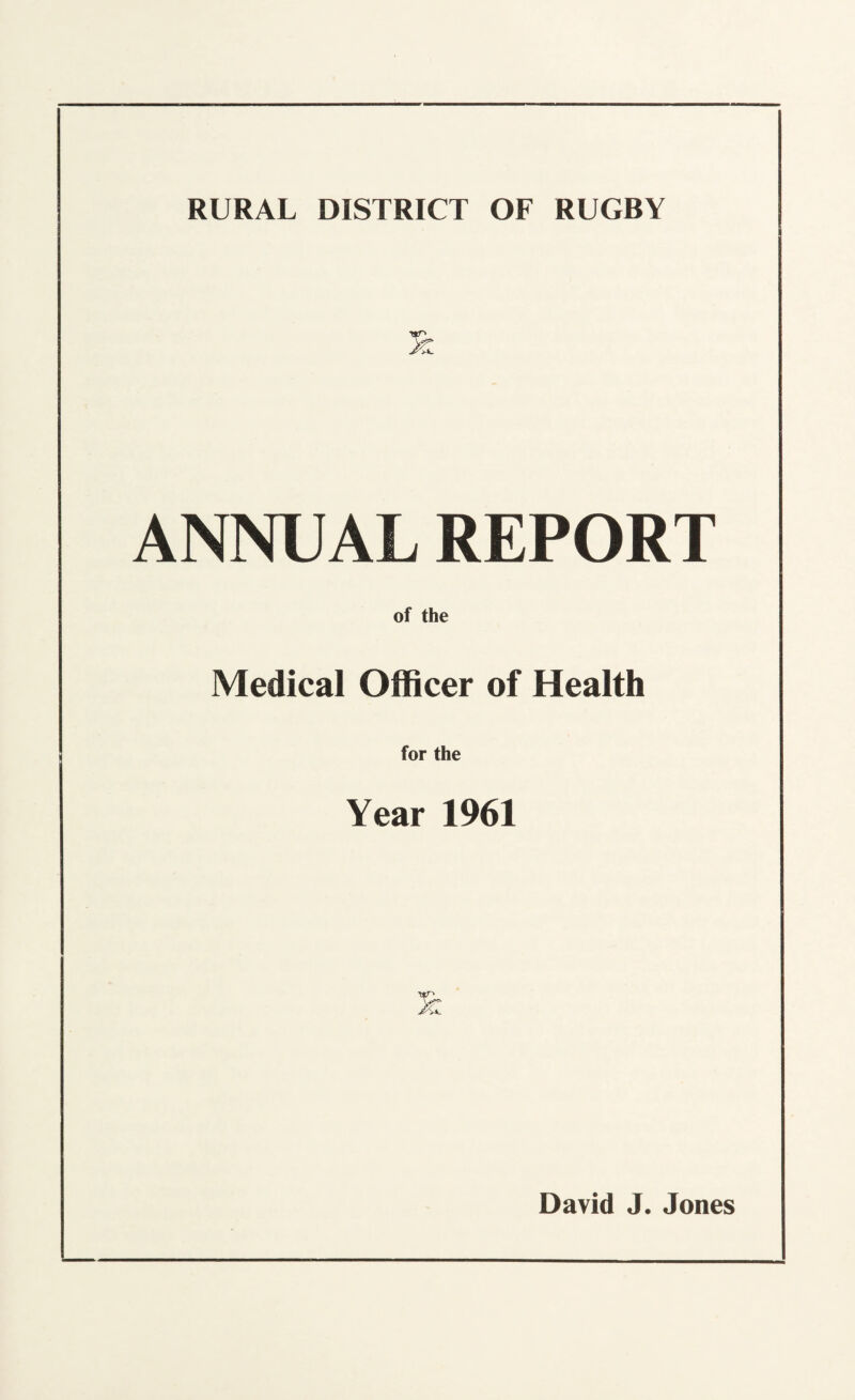 RURAL DISTRICT OF RUGBY nr' ANNUAL REPORT of the Medical Officer of Health for the Year 1961 David J. Jones