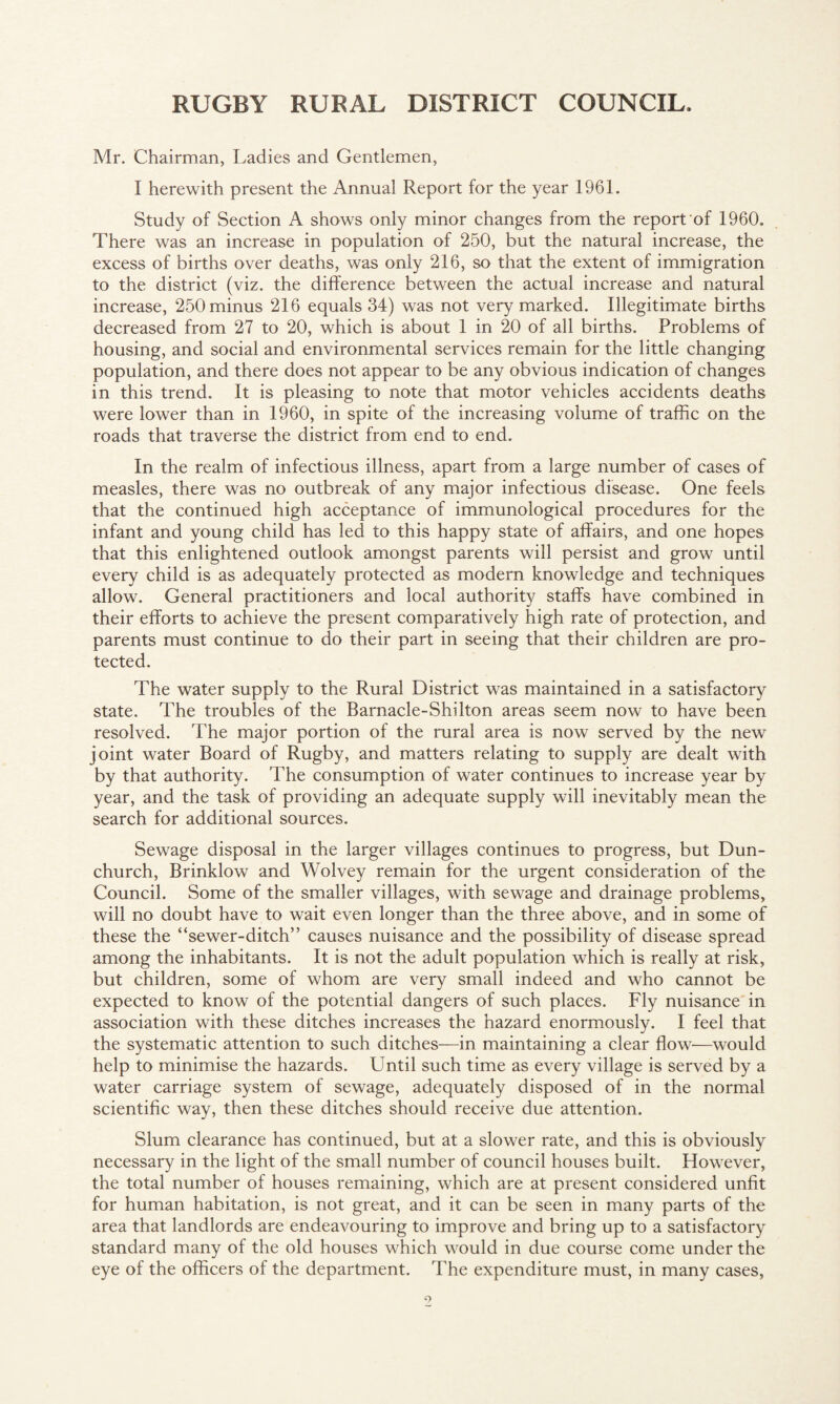 Mr. Chairman, Ladies and Gentlemen, I herewith present the Annual Report for the year 1961. Study of Section A shows only minor changes from the report of 1960. There was an increase in population of 250, but the natural increase, the excess of births over deaths, was only 216, so that the extent of immigration to the district (viz. the difference between the actual increase and natural increase, 250 minus 216 equals 34) was not very marked. Illegitimate births decreased from 27 to 20, which is about 1 in 20 of all births. Problems of housing, and social and environmental services remain for the little changing population, and there does not appear to be any obvious indication of changes in this trend. It is pleasing to note that motor vehicles accidents deaths were lower than in 1960, in spite of the increasing volume of traffic on the roads that traverse the district from end to end. In the realm of infectious illness, apart from a large number of cases of measles, there was no outbreak of any major infectious disease. One feels that the continued high acceptance of immunological procedures for the infant and young child has led to this happy state of affairs, and one hopes that this enlightened outlook amongst parents will persist and grow until every child is as adequately protected as modern knowledge and techniques allow. General practitioners and local authority staffs have combined in their efforts to achieve the present comparatively high rate of proteetion, and parents must continue to do their part in seeing that their children are pro¬ tected. The water supply to the Rural District was maintained in a satisfactory state. The troubles of the Barnacle-Shilton areas seem now to have been resolved. The major portion of the rural area is now served by the new joint water Board of Rugby, and matters relating to supply are dealt with by that authority. The consumption of water continues to increase year by year, and the task of providing an adequate supply will inevitably mean the search for additional sources. Sewage disposal in the larger villages continues to progress, but Dun- church, Brinklow and Wolvey remain for the urgent consideration of the Council. Some of the smaller villages, with sewage and drainage problems, will no doubt have to wait even longer than the three above, and in some of these the “sewer-ditch” causes nuisance and the possibility of disease spread among the inhabitants. It is not the adult population which is really at risk, but children, some of whom are very small indeed and who cannot be expected to know of the potential dangers of such places. Fly nuisance in association with these ditches increases the hazard enormously. I feel that the systematic attention to such ditches—in maintaining a clear flow—would help to minimise the hazards. Until such time as every village is served by a water carriage system of sewage, adequately disposed of in the normal scientific way, then these ditches should receive due attention. Slum clearance has continued, but at a slower rate, and this is obviously necessary in the light of the small number of council houses built. However, the total number of houses remaining, which are at present considered unfit for human habitation, is not great, and it can be seen in many parts of the area that landlords are endeavouring to improve and bring up to a satisfactory standard many of the old houses which would in due course come under the eye of the officers of the department. The expenditure must, in many cases,