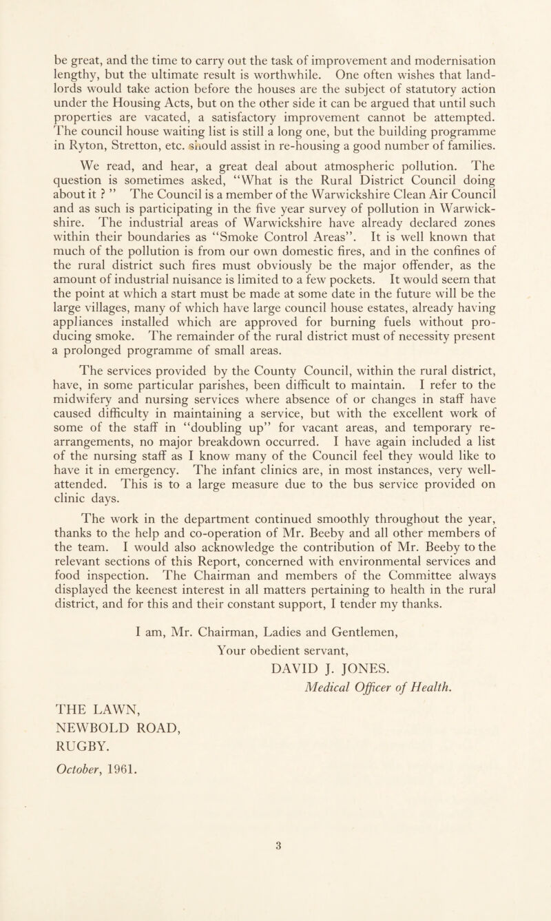 be great, and the time to carry out the task of improvement and modernisation lengthy, but the ultimate result is worthwhile. One often wishes that land¬ lords would take action before the houses are the subject of statutory action under the Housing Acts, but on the other side it can be argued that until such properties are vacated, a satisfactory improvement cannot be attempted. The council house waiting list is still a long one, but the building programme in Ryton, Stretton, etc. should assist in re-housing a good number of families. We read, and hear, a great deal about atmospheric pollution. The question is sometimes asked, “What is the Rural District Council doing about it ? ” The Council is a member of the Warwickshire Clean Air Council and as such is participating in the five year survey of pollution in Warwick¬ shire. The industrial areas of Warwickshire have already declared zones within their boundaries as “Smoke Control Areas”. It is well known that much of the pollution is from our own domestic fires, and in the confines of the rural district such fires must obviously be the major offender, as the amount of industrial nuisance is limited to a few pockets. It would seem that the point at which a start must be made at some date in the future will be the large villages, many of which have large council house estates, already having appliances installed which are approved for burning fuels without pro¬ ducing smoke. The remainder of the rural district must of necessity present a prolonged programme of small areas. The services provided by the County Council, within the rural district, have, in some particular parishes, been difficult to maintain. I refer to the midwifery and nursing services where absence of or changes in staff have caused difficulty in maintaining a service, but with the excellent work of some of the staff in “doubling up” for vacant areas, and temporary re¬ arrangements, no major breakdown occurred. I have again included a list of the nursing staff as I know many of the Council feel they would like to have it in emergency. The infant clinics are, in most instances, very well- attended. This is to a large measure due to the bus service provided on clinic days. The work in the department continued smoothly throughout the year, thanks to the help and co-operation of Mr. Beeby and all other members of the team. I would also acknowledge the contribution of Mr. Beeby to the relevant sections of this Report, concerned with environmental services and food inspection. The Chairman and members of the Committee always displayed the keenest interest in all matters pertaining to health in the rural district, and for this and their constant support, I tender my thanks. I am, Mr. Chairman, Ladies and Gentlemen, Your obedient servant, DAVID J. JONES. Medical Officer of Health. THE LAWN, NEWBOLD ROAD, RUGBY. October, 1961.