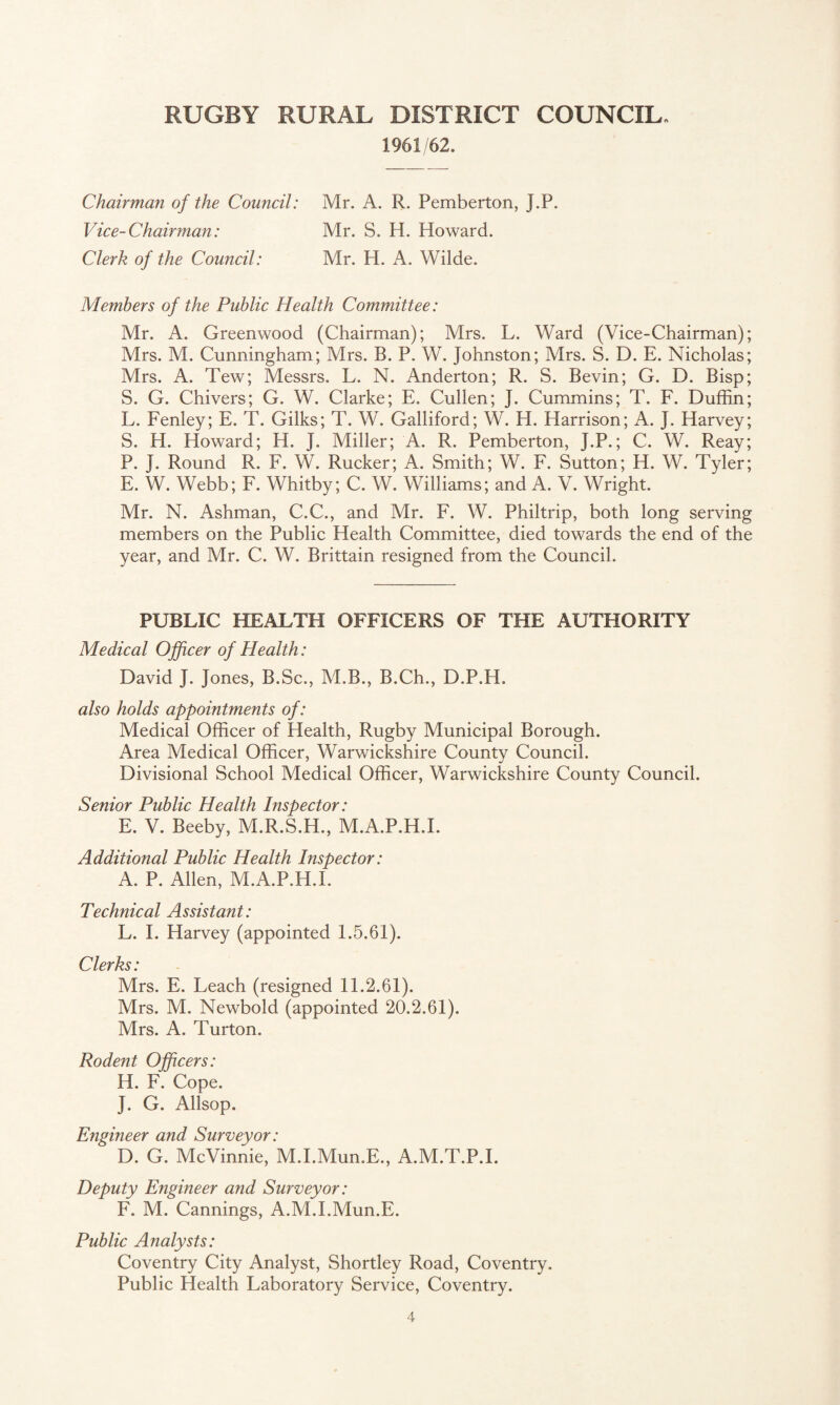 1961/62. Chairman of the Council: Mr. A. R. Pemberton, J.P. Vice-Chairman: Mr. S. H. Howard. Clerk of the Council: Mr. H. A. Wilde. Members of the Public Health Committee: Mr. A. Greenwood (Chairman); Mrs. L. Ward (Vice-Chairman); Mrs. M. Cunningham; Mrs. B. P. W. Johnston; Mrs. S. D. E. Nicholas; Mrs. A. Tew; Messrs. L. N. Anderton; R. S. Bevin; G. D. Bisp; S. G. Chivers; G. W. Clarke; E. Cullen; J. Cummins; T. F. Duffin; L. Fenley; E. T. Gilks; T. W. Galliford; W. H. Harrison; A. J. Harvey; S. H. Howard; H. J. Miller; A. R. Pemberton, J.P.; C. W. Reay; P. J. Round R. F. W. Rucker; A. Smith; W. F. Sutton; H. W. Tyler; E. W. Webb; F. Whitby; C. W. Williams; and A. V. Wright. Mr. N. Ashman, C.C., and Mr. F. W. Philtrip, both long serving members on the Public Health Committee, died towards the end of the year, and Mr. C. W. Brittain resigned from the Council. PUBLIC HEALTH OFFICERS OF THE AUTHORITY Medical Officer of Health: David J. Jones, B.Sc., M.B., B.Ch., D.P.H. also holds appointments of: Medical Officer of Health, Rugby Municipal Borough. Area Medical Officer, Warwickshire County Council. Divisional School Medical Officer, Warwickshire County Council. Senior Public Health Inspector: E. V. Beeby, M.R.S.H., M.A.P.H.I. Additional Public Health Inspector: A. P. Allen, M.A.P.H.L Technical Assistant: L. I. Harvey (appointed 1.5.61). Clerks: Mrs. E. Leach (resigned 11.2.61). Mrs. M. Newbold (appointed 20.2.61). Mrs. A. Turton. Rodent Officers: H. F. Cope. J. G. Allsop. Engineer and Surveyor: D. G. McVinnie, M.I.Mun.E., A.M.T.P.I. Deputy Engineer and Surveyor: F. M. Cannings, A.M.I.Mun.E. Public Analysts: Coventry City Analyst, Shortley Road, Coventry. Public Health Laboratory Service, Coventry.