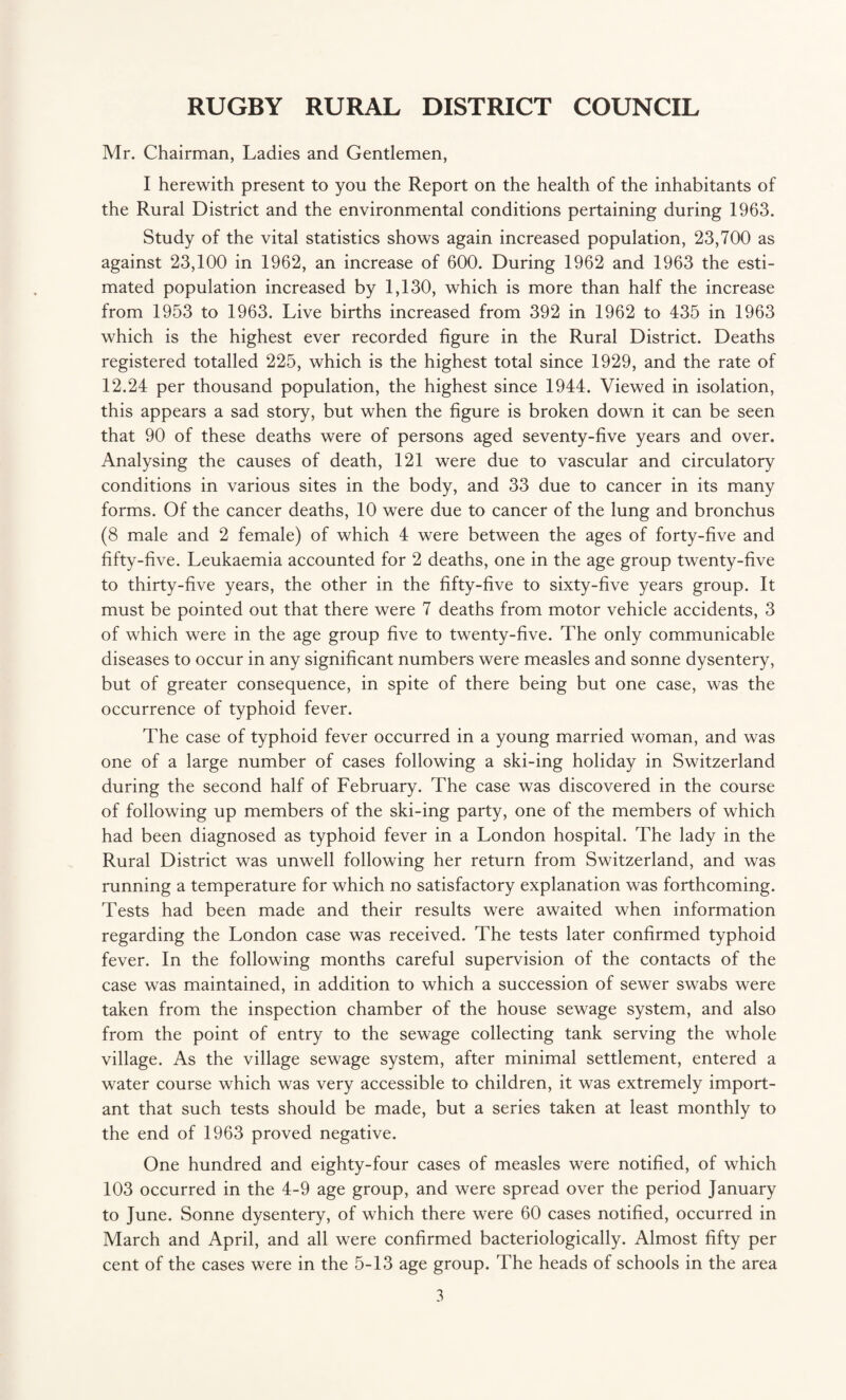 Mr. Chairman, Ladies and Gentlemen, I herewith present to you the Report on the health of the inhabitants of the Rural District and the environmental conditions pertaining during 1963. Study of the vital statistics shows again increased population, 23,700 as against 23,100 in 1962, an increase of 600. During 1962 and 1963 the esti¬ mated population increased by 1,130, which is more than half the increase from 1953 to 1963. Live births increased from 392 in 1962 to 435 in 1963 which is the highest ever recorded figure in the Rural District. Deaths registered totalled 225, which is the highest total since 1929, and the rate of 12.24 per thousand population, the highest since 1944. Viewed in isolation, this appears a sad story, but when the figure is broken down it can be seen that 90 of these deaths were of persons aged seventy-five years and over. Analysing the causes of death, 121 were due to vascular and circulatory conditions in various sites in the body, and 33 due to cancer in its many forms. Of the cancer deaths, 10 were due to cancer of the lung and bronchus (8 male and 2 female) of which 4 were between the ages of forty-five and fifty-five. Leukaemia accounted for 2 deaths, one in the age group twenty-five to thirty-five years, the other in the fifty-five to sixty-five years group. It must be pointed out that there were 7 deaths from motor vehicle accidents, 3 of which were in the age group five to twenty-five. The only communicable diseases to occur in any significant numbers were measles and sonne dysentery, but of greater consequence, in spite of there being but one case, was the occurrence of typhoid fever. The case of typhoid fever occurred in a young married woman, and was one of a large number of cases following a ski-ing holiday in Switzerland during the second half of February. The case was discovered in the course of following up members of the ski-ing party, one of the members of which had been diagnosed as typhoid fever in a London hospital. The lady in the Rural District was unwell following her return from Switzerland, and was running a temperature for which no satisfactory explanation was forthcoming. Tests had been made and their results were awaited when information regarding the London case was received. The tests later confirmed typhoid fever. In the following months careful supervision of the contacts of the case was maintained, in addition to which a succession of sewer swabs were taken from the inspection chamber of the house sewage system, and also from the point of entry to the sewage collecting tank serving the whole village. As the village sewage system, after minimal settlement, entered a water course which was very accessible to children, it was extremely import¬ ant that such tests should be made, but a series taken at least monthly to the end of 1963 proved negative. One hundred and eighty-four cases of measles were notified, of which 103 occurred in the 4-9 age group, and were spread over the period January to June. Sonne dysentery, of which there were 60 cases notified, occurred in March and April, and all were confirmed bacteriologically. Almost fifty per cent of the cases were in the 5-13 age group. The heads of schools in the area