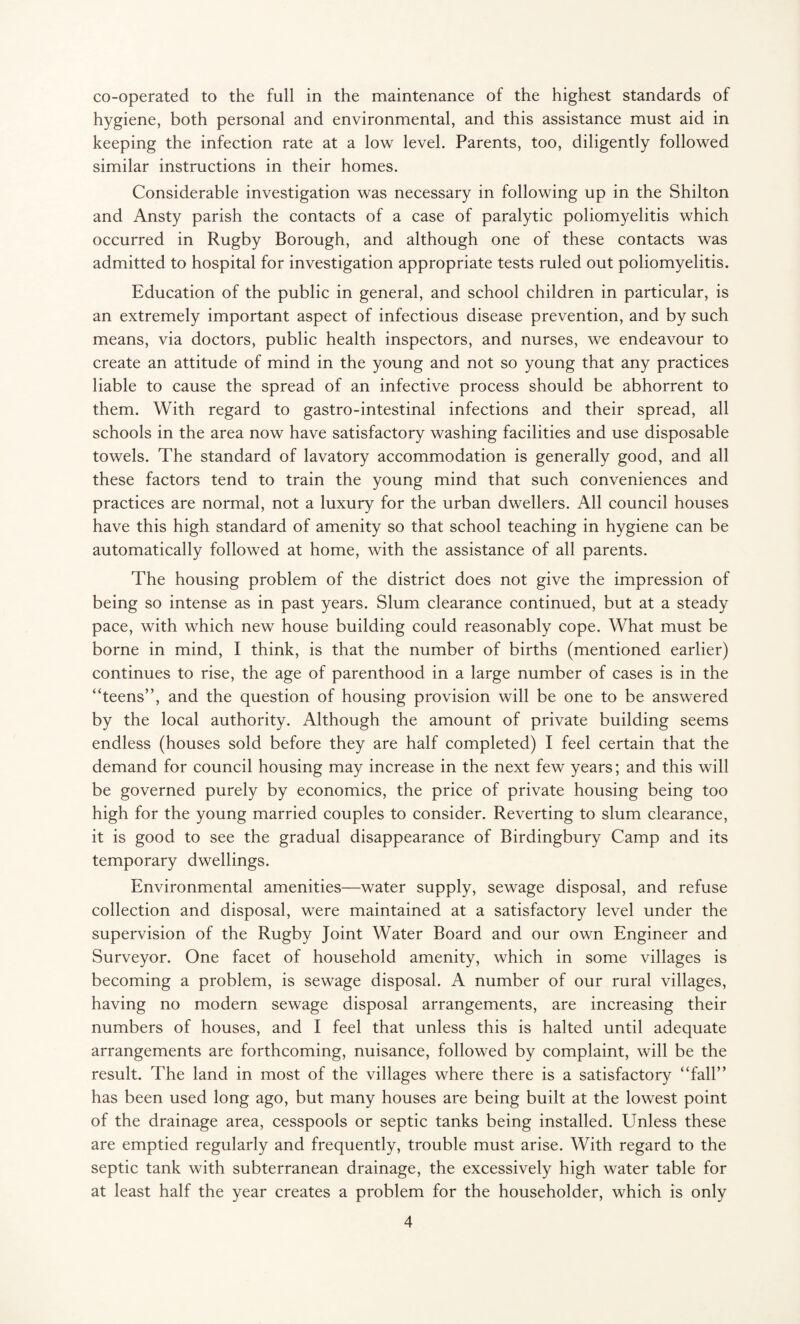 co-operated to the full in the maintenance of the highest standards of hygiene, both personal and environmental, and this assistance must aid in keeping the infection rate at a low level. Parents, too, diligently followed similar instructions in their homes. Considerable investigation was necessary in following up in the Shilton and Ansty parish the contacts of a case of paralytic poliomyelitis which occurred in Rugby Borough, and although one of these contacts was admitted to hospital for investigation appropriate tests ruled out poliomyelitis. Education of the public in general, and school children in particular, is an extremely important aspect of infectious disease prevention, and by such means, via doctors, public health inspectors, and nurses, we endeavour to create an attitude of mind in the young and not so young that any practices liable to cause the spread of an infective process should be abhorrent to them. With regard to gastro-intestinal infections and their spread, all schools in the area now have satisfactory washing facilities and use disposable towels. The standard of lavatory accommodation is generally good, and all these factors tend to train the young mind that such conveniences and practices are normal, not a luxury for the urban dwellers. All council houses have this high standard of amenity so that school teaching in hygiene can be automatically followed at home, with the assistance of all parents. The housing problem of the district does not give the impression of being so intense as in past years. Slum clearance continued, but at a steady pace, with which new house building could reasonably cope. What must be borne in mind, I think, is that the number of births (mentioned earlier) continues to rise, the age of parenthood in a large number of cases is in the “teens”, and the question of housing provision will be one to be answered by the local authority. Although the amount of private building seems endless (houses sold before they are half completed) I feel certain that the demand for council housing may increase in the next few years; and this will be governed purely by economics, the price of private housing being too high for the young married couples to consider. Reverting to slum clearance, it is good to see the gradual disappearance of Birdingbury Camp and its temporary dwellings. Environmental amenities—water supply, sewage disposal, and refuse collection and disposal, were maintained at a satisfactory level under the supervision of the Rugby Joint Water Board and our own Engineer and Surveyor. One facet of household amenity, which in some villages is becoming a problem, is sewage disposal. A number of our rural villages, having no modern sewage disposal arrangements, are increasing their numbers of houses, and I feel that unless this is halted until adequate arrangements are forthcoming, nuisance, followed by complaint, will be the result. The land in most of the villages where there is a satisfactory “fall” has been used long ago, but many houses are being built at the lowest point of the drainage area, cesspools or septic tanks being installed. Unless these are emptied regularly and frequently, trouble must arise. With regard to the septic tank with subterranean drainage, the excessively high water table for at least half the year creates a problem for the householder, which is only