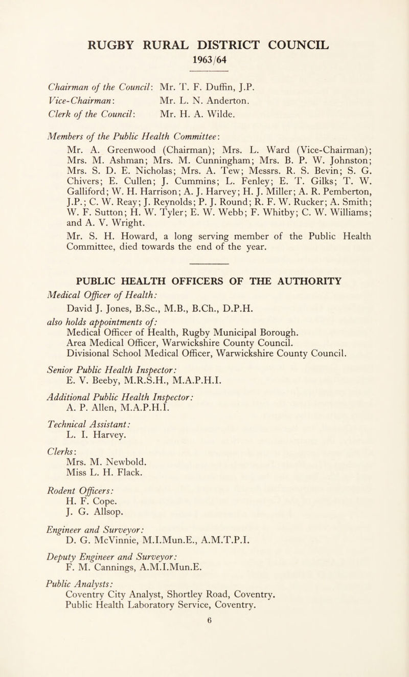 1963/64 Chairman of the Council: Mr. T. F. Duffin, J.P. Vice-Chairman: Mr. L. N. Anderton. Clerk of the Council: Mr. H. A. Wilde. Members of the Public Health Committee: Mr. A. Greenwood (Chairman); Mrs. L. Ward (Vice-Chairman); Mrs. M. Ashman; Mrs. M. Cunningham; Mrs. B. P. W. Johnston; Mrs. S. D. E. Nicholas; Mrs. A. Tew; Messrs. R. S. Bevin; S. G. Chivers; E. Cullen; J. Cummins; L. Fenley; E. T. Gilks; T. W. Galliford; W. H. Harrison; A. J. Harvey; H. J. Miller; A. R. Pemberton, J.P.; C. W. Reay; J. Reynolds; P. J. Round; R. F. W. Rucker; A. Smith; W. F. Sutton; H. W. Tyler; E. W. Webb; F. Whitby; C. W. Williams; and A. V. Wright. Mr. S. H. Howard, a long serving member of the Public Health Committee, died towards the end of the year. PUBLIC HEALTH OFFICERS OF THE AUTHORITY Medical Officer of Health: David J. Jones, B.Sc., M.B., B.Ch., D.P.H. also holds appointments of: Medical Officer of Health, Rugby Municipal Borough. Area Medical Officer, Warwickshire County Council. Divisional School Medical Officer, Warwickshire County Council. Senior Public Health Inspector: E. V. Beeby, M.R.S.H., M.A.P.H.I. Additional Public Health Inspector: A. P. Allen, M.A.P.H.I. Technical Assistant: L. I. Harvey. Clerks: Mrs. M. Newbold. Miss L. H. Flack. Rodent Officers: H. F. Cope. J. G. Allsop. Engineer and Surveyor: D. G. McVinnie, M.I.Mun.E., A.M.T.P.I. Deputy Engineer and Surveyor: F. M. Cannings, A.M.I.Mun.E. Public Analysts: Coventry City Analyst, Shortley Road, Coventry. Public Health Laboratory Service, Coventry.