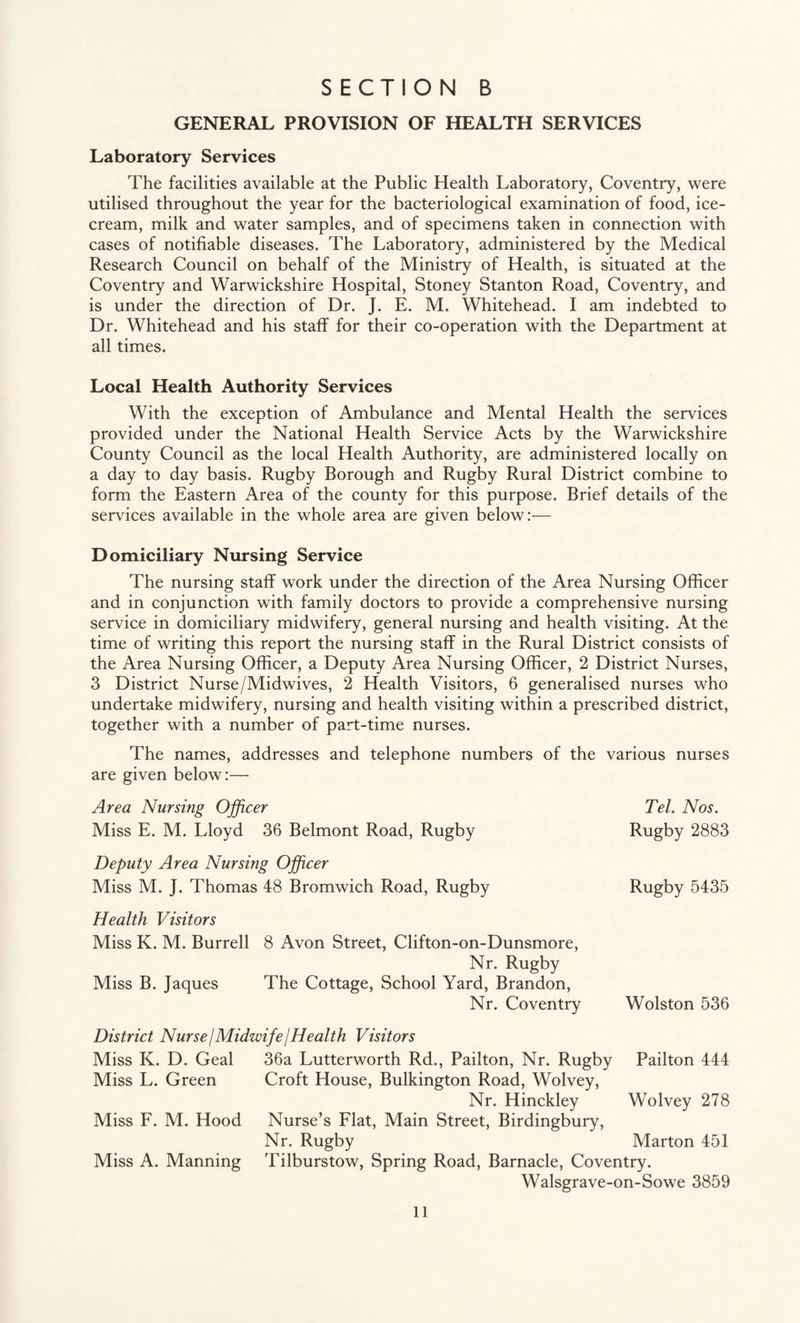 GENERAL PROVISION OF HEALTH SERVICES Laboratory Services The facilities available at the Public Health Laboratory, Coventry, were utilised throughout the year for the bacteriological examination of food, ice¬ cream, milk and water samples, and of specimens taken in connection with cases of notifiable diseases. The Laboratory, administered by the Medical Research Council on behalf of the Ministry of Health, is situated at the Coventry and Warwickshire Hospital, Stoney Stanton Road, Coventry, and is under the direction of Dr. J. E. M. Whitehead. I am indebted to Dr. Whitehead and his staff for their co-operation with the Department at all times. Local Health Authority Services With the exception of Ambulance and Mental Health the services provided under the National Health Service Acts by the Warwickshire County Council as the local Health Authority, are administered locally on a day to day basis. Rugby Borough and Rugby Rural District combine to form the Eastern Area of the county for this purpose. Brief details of the services available in the whole area are given below:— Domiciliary Nursing Service The nursing staff work under the direction of the Area Nursing Officer and in conjunction with family doctors to provide a comprehensive nursing service in domiciliary midwifery, general nursing and health visiting. At the time of writing this report the nursing staff in the Rural District consists of the Area Nursing Officer, a Deputy Area Nursing Officer, 2 District Nurses, 3 District Nurse/Midwives, 2 Health Visitors, 6 generalised nurses who undertake midwifery, nursing and health visiting within a prescribed district, together with a number of part-time nurses. The names, addresses and telephone numbers of the various nurses are given below:— Area Nursing Officer Miss E. M. Lloyd 36 Belmont Road, Rugby Deputy Area Nursing Officer Miss M. J. Thomas 48 Bromwich Road, Rugby Health Visitors Miss K. M. Burrell 8 Avon Street, Clifton-on-Dunsmore, Nr. Rugby Miss B. Jaques The Cottage, School Yard, Brandon, Nr. Coventry Tel. Nos. Rugby 2883 Rugby 5435 Wolston 536 District Nurse I Midwife j Health Visitors Miss K. D. Geal 36a Lutterworth Rd., Pailton, Nr. Rugby Pailton 444 Miss L. Green Croft House, Bulkington Road, Wolvey, Nr. Hinckley Wolvey 278 Miss F. M. Hood Nurse’s Flat, Main Street, Birdingbury, Nr. Rugby Marton 451 Miss A. Manning Tilburstow, Spring Road, Barnacle, Coventry. Walsgrave-on-Sowe 3859