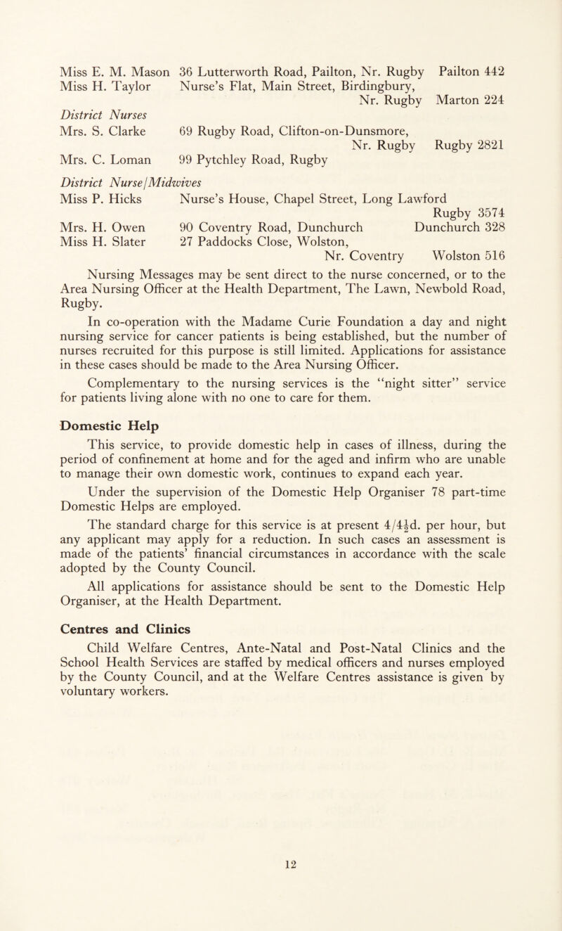 Miss E. M. Mason 36 Lutterworth Road, Pailton, Nr. Rugby Pailton 442 Miss H. Taylor Nurse’s Flat, Main Street, Birdingbury, Nr. Rugby Marton 224 District Nurses Mrs. S. Clarke 69 Rugby Road, Clifton-on-Dunsmore, Nr. Rugby Rugby 2821 Mrs. C. Loman 99 Pytchley Road, Rugby District Nurse I Midwives Miss P. Hicks Nurse’s House, Chapel Street, Long Lawford Rugby 3574 Mrs. H. Owen 90 Coventry Road, Dunchurch Dunchurch 328 Miss H. Slater 27 Paddocks Close, Wolston, Nr. Coventry Wolston 516 Nursing Messages may be sent direct to the nurse concerned, or to the Area Nursing Officer at the Health Department, The Lawn, Newbold Road, Rugby. In co-operation with the Madame Curie Foundation a day and night nursing service for cancer patients is being established, but the number of nurses recruited for this purpose is still limited. Applications for assistance in these cases should be made to the Area Nursing Officer. Complementary to the nursing services is the “night sitter’’ service for patients living alone with no one to care for them. Domestic Help This service, to provide domestic help in cases of illness, during the period of confinement at home and for the aged and infirm who are unable to manage their own domestic work, continues to expand each year. Under the supervision of the Domestic Help Organiser 78 part-time Domestic Helps are employed. The standard charge for this service is at present 4/4Jd. per hour, but any applicant may apply for a reduction. In such cases an assessment is made of the patients’ financial circumstances in accordance with the scale adopted by the County Council. All applications for assistance should be sent to the Domestic Help Organiser, at the Health Department. Centres and Clinics Child Welfare Centres, Ante-Natal and Post-Natal Clinics and the School Health Services are staffed by medical officers and nurses employed by the County Council, and at the Welfare Centres assistance is given by voluntary workers.
