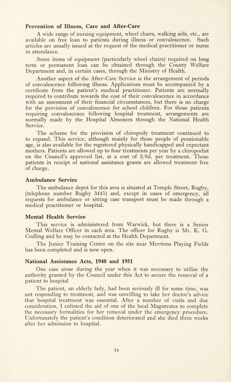 Prevention of Illness, Care and After-Care A wide range of nursing equipment, wheel chairs, walking aids, etc., are available on free loan to patients during illness or convalescence. Such articles are usually issued at the request of the medical practitioner or nurse in attendance. Some items of equipment (particularly wheel chairs) required on long term or permanent loan can be obtained through the County Welfare Department and, in certain cases, through the Ministry of Health. Another aspect of the After-Care Service is the arrangement of periods of convalescence following illness. Applications must be accompanied by a certificate from the patient’s medical practitioner. Patients are normally required to contribute towards the cost of their convalescence in accordance with an assessment of their financial circumstances, but there is no charge for the provision of convalescence for school children. For those patients requiring convalescence following hospital treatment, arrangements are normally made by the Hospital Almoners through the National Health Service. The scheme for the provision of chiropody treatment continued to to expand. This service, although mainly for those people of pensionable age, is also available for the registered physically handicapped and expectant mothers. Patients are allowed up to four treatments per year by a chiropodist on the Council’s approved list, at a cost of 2/6d. per treatment. Those patients in receipt of national assistance grants are allowed treatment free of charge. Ambulance Service The ambulance depot for this area is situated at Temple Street, Rugby, (telephone number Rugby 3445) and, except in cases of emergency, all requests for ambulance or sitting case transport must be made through a medical practitioner or hospital. Mental Health Service This service is administered from Warwick, but there is a Senior Mental Welfare Officer in each area. The officer for Rugby is Mr. K. G. Codling and he may be contacted at the Health Department. The Junior Training Centre on the site near Merrtons Playing Fields has been completed and is now open. National Assistance Acts, 1948 and 1951 One case arose during the year when it was necessary to utilise the authority granted by the Council under this Act to secure the removal of a patient to hospital The patient, an elderly lady, had been seriously ill for some time, was not responding to treatment, and was unwilling to take her doctor’s advice that hospital treatment was essential. After a number of visits and due consideration, I enlisted the aid of one of the local Magistrates to complete the necessary formalities for her removal under the emergency procedure. Unfortunately the patient’s condition deteriorated and she died three weeks after her admission to hospital.
