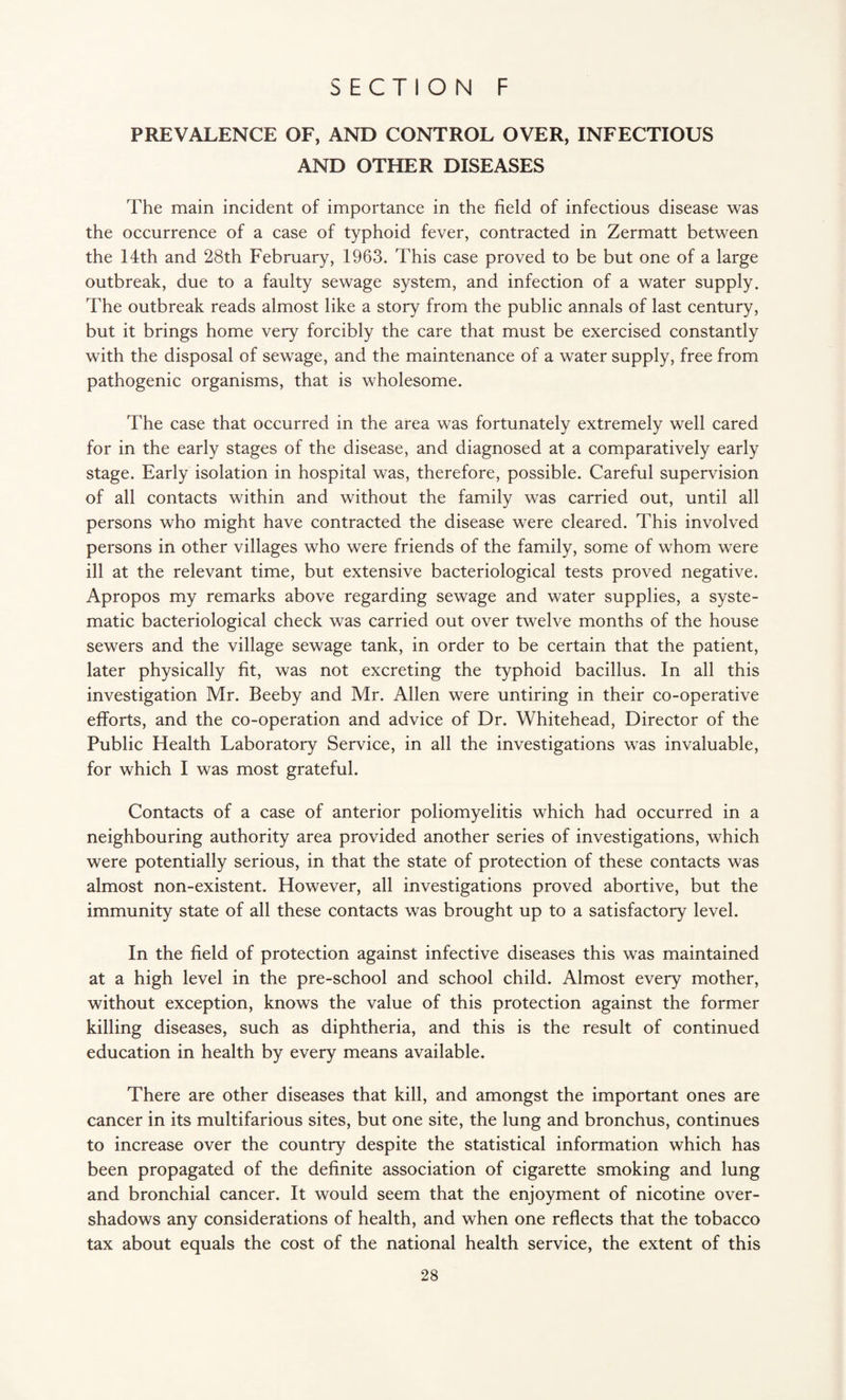 PREVALENCE OF, AND CONTROL OVER, INFECTIOUS AND OTHER DISEASES The main incident of importance in the field of infectious disease was the occurrence of a case of typhoid fever, contracted in Zermatt between the 14th and 28th February, 1963. This case proved to be but one of a large outbreak, due to a faulty sewage system, and infection of a water supply. The outbreak reads almost like a story from the public annals of last century, but it brings home very forcibly the care that must be exercised constantly with the disposal of sewage, and the maintenance of a water supply, free from pathogenic organisms, that is wholesome. The case that occurred in the area was fortunately extremely well cared for in the early stages of the disease, and diagnosed at a comparatively early stage. Early isolation in hospital was, therefore, possible. Careful supervision of all contacts within and without the family was carried out, until all persons who might have contracted the disease were cleared. This involved persons in other villages who were friends of the family, some of whom were ill at the relevant time, but extensive bacteriological tests proved negative. Apropos my remarks above regarding sewage and water supplies, a syste¬ matic bacteriological check was carried out over twelve months of the house sewers and the village sewage tank, in order to be certain that the patient, later physically fit, was not excreting the typhoid bacillus. In all this investigation Mr. Beeby and Mr. Allen were untiring in their co-operative efforts, and the co-operation and advice of Dr. Whitehead, Director of the Public Health Laboratory Service, in all the investigations was invaluable, for which I was most grateful. Contacts of a case of anterior poliomyelitis which had occurred in a neighbouring authority area provided another series of investigations, which were potentially serious, in that the state of protection of these contacts was almost non-existent. However, all investigations proved abortive, but the immunity state of all these contacts was brought up to a satisfactory level. In the field of protection against infective diseases this was maintained at a high level in the pre-school and school child. Almost every mother, without exception, knows the value of this protection against the former killing diseases, such as diphtheria, and this is the result of continued education in health by every means available. There are other diseases that kill, and amongst the important ones are cancer in its multifarious sites, but one site, the lung and bronchus, continues to increase over the country despite the statistical information which has been propagated of the definite association of cigarette smoking and lung and bronchial cancer. It would seem that the enjoyment of nicotine over¬ shadows any considerations of health, and when one reflects that the tobacco tax about equals the cost of the national health service, the extent of this