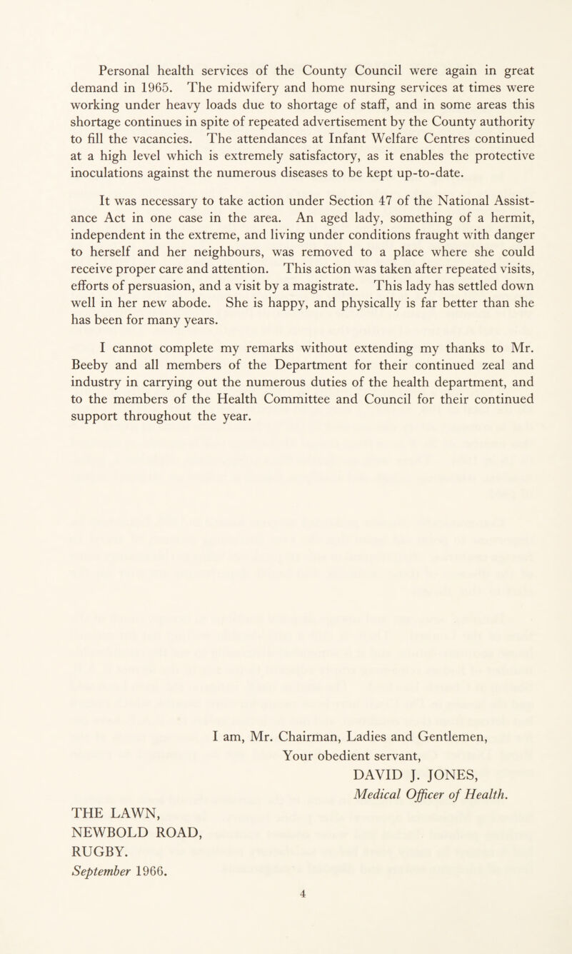 Personal health services of the County Council were again in great demand in 1965. The midwifery and home nursing services at times were working under heavy loads due to shortage of staff, and in some areas this shortage continues in spite of repeated advertisement by the County authority to fill the vacancies. The attendances at Infant Welfare Centres continued at a high level which is extremely satisfactory, as it enables the protective inoculations against the numerous diseases to be kept up-to-date. It was necessary to take action under Section 47 of the National Assist¬ ance Act in one case in the area. An aged lady, something of a hermit, independent in the extreme, and living under conditions fraught with danger to herself and her neighbours, was removed to a place where she could receive proper care and attention. This action was taken after repeated visits, efforts of persuasion, and a visit by a magistrate. This lady has settled down well in her new abode. She is happy, and physically is far better than she has been for many years. I cannot complete my remarks without extending my thanks to Mr. Beeby and all members of the Department for their continued zeal and industry in carrying out the numerous duties of the health department, and to the members of the Health Committee and Council for their continued support throughout the year. THE LAWN, NEWBOLD ROAD, RUGBY. I am, Mr. Chairman, Ladies and Gentlemen, Your obedient servant, DAVID J. JONES, Medical Officer of Health. September 1966.