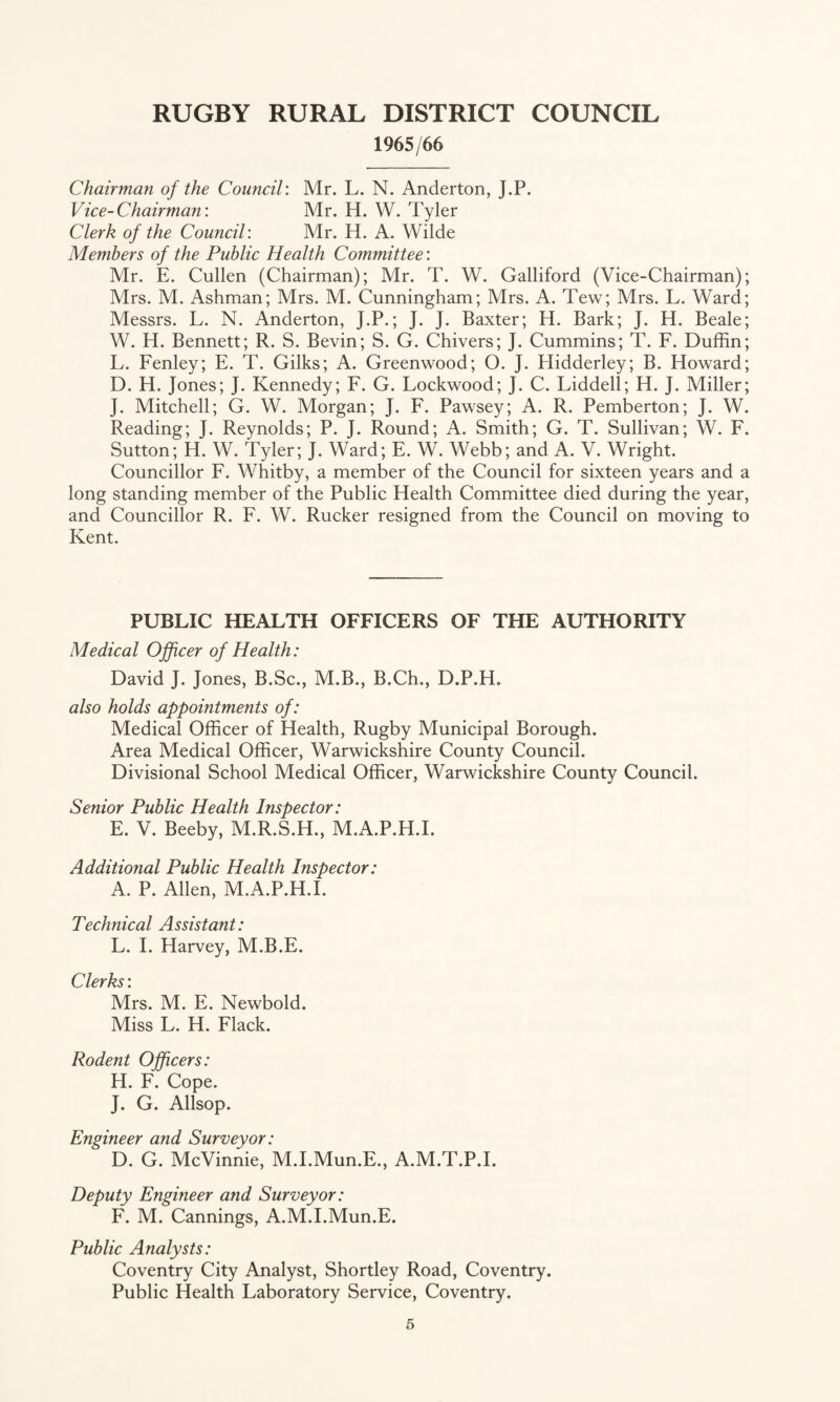 1965/66 Chairman of the Council: Mr. L. N. Anderton, J.P. Vice-Chairman: Mr. H. W. Tyler Clerk of the Council: Mr. H. A. Wilde Members of the Public Health Committee: Mr. E. Cullen (Chairman); Mr. T. W. Galliford (Vice-Chairman); Mrs. M. Ashman; Mrs. M. Cunningham; Mrs. A. Tew; Mrs. L. Ward; Messrs. L. N. Anderton, J.P.; J. J. Baxter; H. Bark; J. H. Beale; W. H. Bennett; R. S. Bevin; S. G. Chivers; J. Cummins; T. F. Duffin; L. Fenley; E. T. Gilks; A. Greenwood; O. J. Hidderley; B. Floward; D. H. Jones; J. Kennedy; F. G. Lockwood; J. C. Liddell; H. J. Miller; J. Mitchell; G. W. Morgan; J. F. Pawsey; A. R. Pemberton; J. W. Reading; J. Reynolds; P. J. Round; A. Smith; G. T. Sullivan; W. F. Sutton; H. W. Tyler; J. Ward; E. W. Webb; and A. V. Wright. Councillor F. Whitby, a member of the Council for sixteen years and a long standing member of the Public Health Committee died during the year, and Councillor R. F. W. Rucker resigned from the Council on moving to Kent. PUBLIC HEALTH OFFICERS OF THE AUTHORITY Medical Ojficer of Health: David J. Jones, B.Sc., M.B., B.Ch., D.P.H, also holds appointments of: Medical Officer of Health, Rugby Municipal Borough. Area Medical Officer, Warwickshire County Council. Divisional School Medical Officer, Warwickshire County Council. Senior Public Health Inspector: E. V. Beeby, M.R.S.H., M.A.P.H.I. Additional Public Health Inspector: A. P. Allen, M.A.P.H.I. Technical Assistant: L. 1. Harvey, M.B.E. Clerks: Mrs. M. E. Newbold. Miss L. H. Flack. Rodent Officers: H. F. Cope. J. G. Allsop. Engineer and Surveyor: D. G. McVinnie, M.I.Mun.E., A.M.T.P.I. Deputy Engineer and Surveyor: F. M. Cannings, A.M.I.Mun.E. Public Analysts: Coventry City Analyst, Shortley Road, Coventry. Public Health Laboratory Service, Coventry.