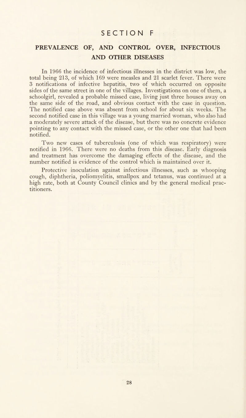 PREVALENCE OF, AND CONTROL OVER, INFECTIOUS AND OTHER DISEASES In 1966 the incidence of infectious illnesses in the district was low, the total being 213, of which 169 were measles and 21 scarlet fever. There were 3 notifications of infective hepatitis, two of which occurred on opposite sides of the same street in one of the villages. Investigations on one of them, a schoolgirl, revealed a probable missed case, living just three houses away on the same side of the road, and obvious contact with the case in question. The notified case above was absent from school for about six weeks. The second notified case in this village was a young married woman, who also had a moderately severe attack of the disease, but there was no concrete evidence pointing to any contact with the missed case, or the other one that had been notified. Two new cases of tuberculosis (one of which was respiratory) were notified in 1966. There were no deaths from this disease. Early diagnosis and treatment has overcome the damaging effects of the disease, and the number notified is evidence of the control which is maintained over it. Protective inoculation against infectious illnesses, such as whooping cough, diphtheria, poliomyelitis, smallpox and tetanus, was continued at a high rate, both at County Council clinics and by the general medical prac¬ titioners.