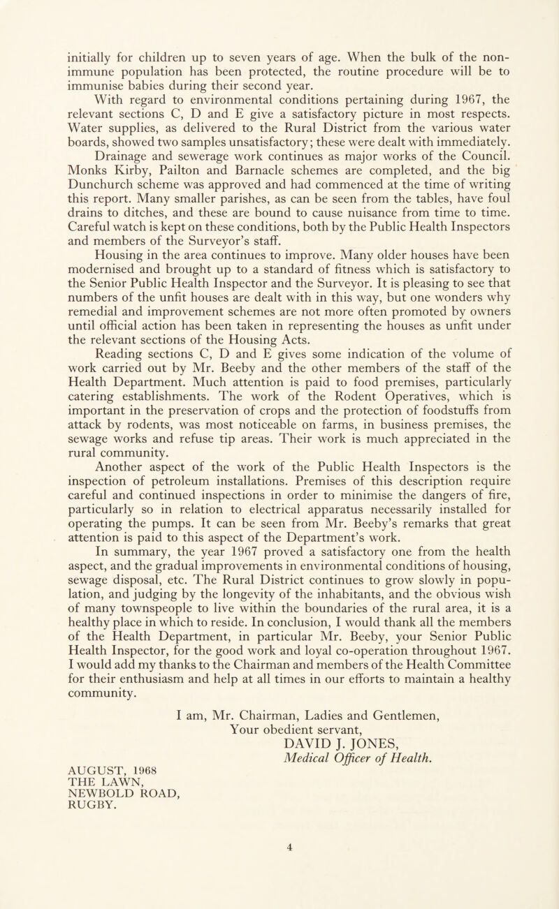 initially for children up to seven years of age. When the bulk of the non- immune population has been protected, the routine procedure will be to immunise babies during their second year. With regard to environmental conditions pertaining during 1967, the relevant sections C, D and E give a satisfactory picture in most respects. Water supplies, as delivered to the Rural District from the various water boards, showed two samples unsatisfactory; these were dealt with immediately. Drainage and sewerage work continues as major works of the Council. Monks Kirby, Pailton and Barnacle schemes are completed, and the big Dunchurch scheme was approved and had commenced at the time of writing this report. Many smaller parishes, as can be seen from the tables, have foul drains to ditches, and these are bound to cause nuisance from time to time. Careful watch is kept on these conditions, both by the Public Health Inspectors and members of the Surveyor’s staff. Housing in the area continues to improve. Many older houses have been modernised and brought up to a standard of fitness which is satisfactory to the Senior Public Health Inspector and the Surveyor. It is pleasing to see that numbers of the unfit houses are dealt with in this way, but one wonders why remedial and improvement schemes are not more often promoted by owners until official action has been taken in representing the houses as unfit under the relevant sections of the Housing Acts. Reading sections C, D and E gives some indication of the volume of work carried out by Mr. Beeby and the other members of the staff of the Health Department. Much attention is paid to food premises, particularly catering establishments. The work of the Rodent Operatives, which is important in the preservation of crops and the protection of foodstuffs from attack by rodents, was most noticeable on farms, in business premises, the sewage works and refuse tip areas. Their work is much appreciated in the rural community. Another aspect of the work of the Public Health Inspectors is the inspection of petroleum installations. Premises of this description require careful and continued inspections in order to minimise the dangers of fire, particularly so in relation to electrical apparatus necessarily installed for operating the pumps. It can be seen from Mr. Beeby’s remarks that great attention is paid to this aspect of the Department’s work. In summary, the year 1967 proved a satisfactory one from the health aspect, and the gradual improvements in environmental conditions of housing, sewage disposal, etc. The Rural District continues to grow slowly in popu¬ lation, and judging by the longevity of the inhabitants, and the obvious wish of many townspeople to live within the boundaries of the rural area, it is a healthy place in which to reside. In conclusion, I would thank all the members of the Health Department, in partieular Mr. Beeby, your Senior Public Health Inspector, for the good work and loyal co-operation throughout 1967. I would add my thanks to the Chairman and members of the Health Committee for their enthusiasm and help at all times in our efforts to maintain a healthy community. I am, Mr. Chairman, Ladies and Gentlemen, Your obedient servant, DAVID J. JONES, Medical Officer of Health. AUGUST, 1968 THE LAWN, NEWBOLD ROAD, RUGBY.