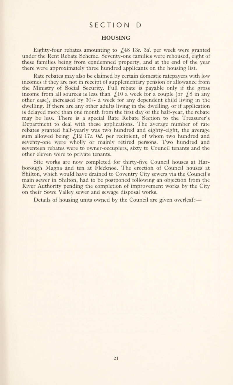 HOUSING Eighty-four rebates amounting to ^(^48 135. 2>d. per week were granted under the Rent Rebate Scheme. Seventy-one families were rehoused, eight of these families being from condemned property, and at the end of the year there were approximately three hundred applicants on the housing list. Rate rebates may also be claimed by certain domestic ratepayers with low incomes if they are not in receipt of supplementary pension or allowance from the Ministry of Social Security. Full rebate is payable only if the gross income from all sources is less than £10 a week for a couple (or £8 in any other case), increased by 30/- a week for any dependent child living in the dwelling. If there are any other adults living in the dwelling, or if application is delayed more than one month from the first day of the half-year, the rebate may be less. There is a special Rate Rebate Section to the Treasurer’s Department to deal with these applications. The average number of rate rebates granted half-yearly was two hundred and eighty-eight, the average sum allowed being £12 175. Od. per recipient, of whom two hundred and seventy-one were wholly or mainly retired persons. Two hundred and seventeen rebates were to owner-occupiers, sixty to Council tenants and the other eleven were to private tenants. Site works are now completed for thirty-five Council houses at Har- borough Magna and ten at Flecknoe. The erection of Council houses at Shilton, which would have drained to Coventry City sewers via the Council’s main sewer in Shilton, had to be postponed following an objection from the River Authority pending the completion of improvement works by the City on their Sowe Valley sewer and sewage disposal works. Details of housing units owned by the Council are given overleaf:—