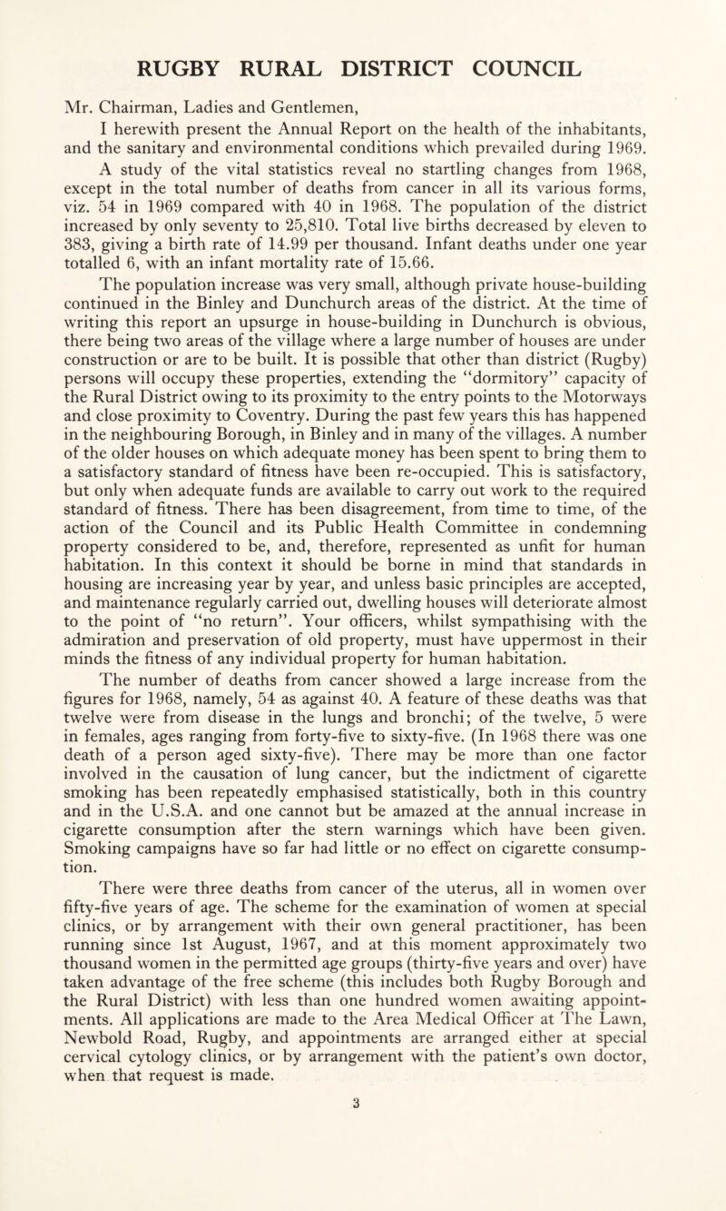 Mr. Chairman, Ladies and Gentlemen, I herewith present the Annual Report on the health of the inhabitants, and the sanitary and environmental conditions which prevailed during 1969. A study of the vital statistics reveal no startling changes from 1968, except in the total number of deaths from cancer in all its various forms, viz. 54 in 1969 compared with 40 in 1968. The population of the district increased by only seventy to 25,810. Total live births decreased by eleven to 383, giving a birth rate of 14.99 per thousand. Infant deaths under one year totalled 6, with an infant mortality rate of 15.66. The population increase was very small, although private house-building continued in the Binley and Dunchurch areas of the district. At the time of writing this report an upsurge in house-building in Dunchurch is obvious, there being two areas of the village where a large number of houses are under construction or are to be built. It is possible that other than district (Rugby) persons will occupy these properties, extending the “dormitory” capacity of the Rural District owing to its proximity to the entry points to the Motorways and close proximity to Coventry. During the past few years this has happened in the neighbouring Borough, in Binley and in many of the villages. A number of the older houses on which adequate money has been spent to bring them to a satisfactory standard of fitness have been re-occupied. This is satisfactory, but only when adequate funds are available to carry out work to the required standard of fitness. There has been disagreement, from time to time, of the action of the Council and its Public Health Committee in condemning property considered to be, and, therefore, represented as unfit for human habitation. In this context it should be borne in mind that standards in housing are increasing year by year, and unless basic principles are accepted, and maintenance regularly carried out, dwelling houses will deteriorate almost to the point of “no return”. Your officers, whilst sympathising with the admiration and preservation of old property, must have uppermost in their minds the fitness of any individual property for human habitation. The number of deaths from cancer showed a large increase from the figures for 1968, namely, 54 as against 40. A feature of these deaths was that twelve were from disease in the lungs and bronchi; of the twelve, 5 were in females, ages ranging from forty-five to sixty-five. (In 1968 there was one death of a person aged sixty-five). There may be more than one factor involved in the causation of lung cancer, but the indictment of cigarette smoking has been repeatedly emphasised statistically, both in this country and in the U.S.A. and one cannot but be amazed at the annual increase in cigarette consumption after the stern warnings which have been given. Smoking campaigns have so far had little or no effect on cigarette consump¬ tion. There were three deaths from cancer of the uterus, all in women over fifty-five years of age. The scheme for the examination of women at special clinics, or by arrangement with their own general practitioner, has been running since 1st August, 1967, and at this moment approximately two thousand women in the permitted age groups (thirty-five years and over) have taken advantage of the free scheme (this includes both Rugby Borough and the Rural District) with less than one hundred women awaiting appoint¬ ments. All applications are made to the Area Medical Officer at The Lawn, Newbold Road, Rugby, and appointments are arranged either at special cervical cytology clinics, or by arrangement with the patient’s own doctor, when that request is made.