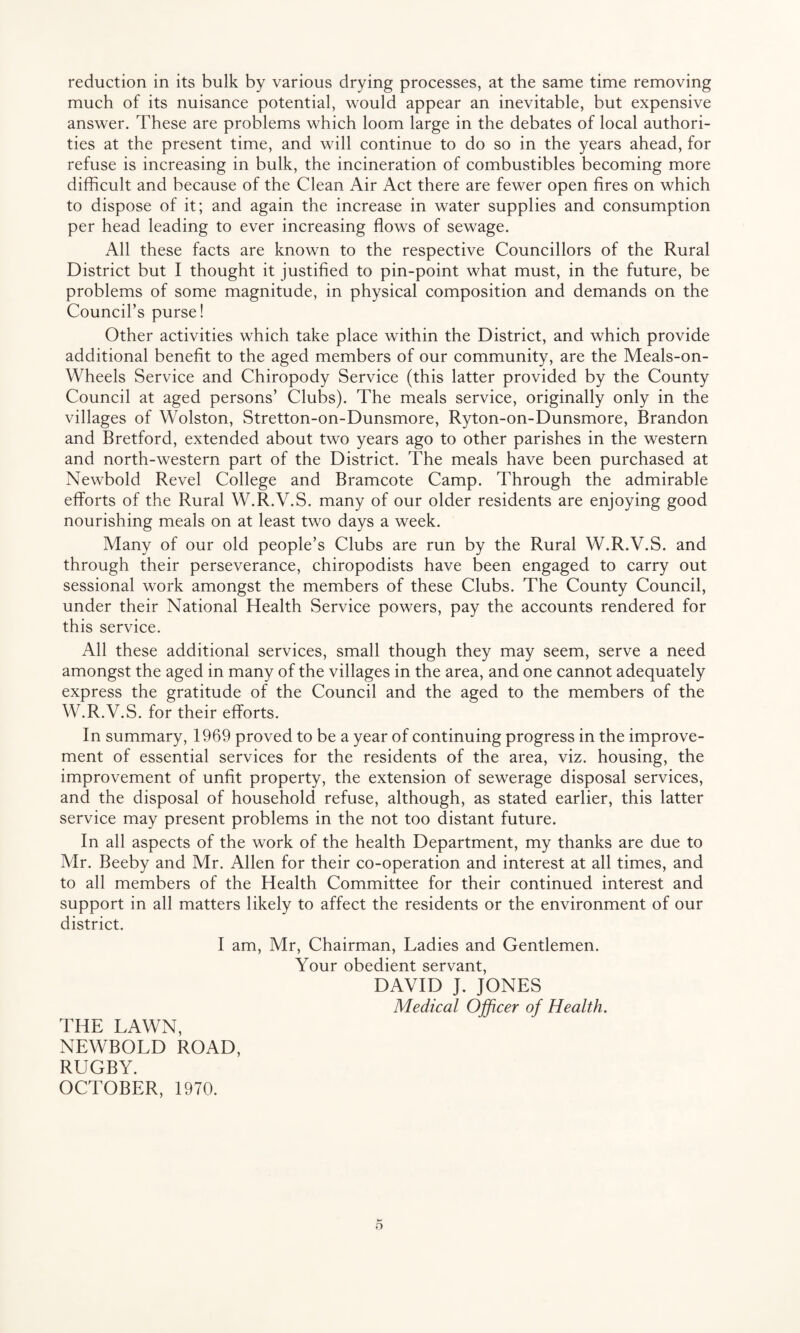 reduction in its bulk by various drying processes, at the same time removing much of its nuisance potential, would appear an inevitable, but expensive answer. These are problems which loom large in the debates of local authori¬ ties at the present time, and will continue to do so in the years ahead, for refuse is increasing in bulk, the incineration of combustibles becoming more difficult and because of the Clean Air Act there are fewer open fires on which to dispose of it; and again the increase in water supplies and consumption per head leading to ever increasing flows of sewage. All these facts are known to the respective Councillors of the Rural District but I thought it justified to pin-point what must, in the future, be problems of some magnitude, in physical composition and demands on the Council’s purse! Other activities which take place within the District, and which provide additional benefit to the aged members of our community, are the Meals-on- Wheels Service and Chiropody Service (this latter provided by the County Council at aged persons’ Clubs). The meals service, originally only in the villages of Wolston, Stretton-on-Dunsmore, Ryton-on-Dunsmore, Brandon and Bretford, extended about two years ago to other parishes in the western and north-western part of the District. The meals have been purchased at Newbold Revel College and Bramcote Camp. Through the admirable efforts of the Rural W.R.V.S. many of our older residents are enjoying good nourishing meals on at least two days a week. Many of our old people’s Clubs are run by the Rural W.R.V.S. and through their perseverance, chiropodists have been engaged to carry out sessional work amongst the members of these Clubs. The County Council, under their National Health Service powers, pay the accounts rendered for this service. All these additional services, small though they may seem, serve a need amongst the aged in many of the villages in the area, and one cannot adequately express the gratitude of the Council and the aged to the members of the W.R.V.S. for their efforts. In summary, 1969 proved to be a year of continuing progress in the improve¬ ment of essential services for the residents of the area, viz. housing, the improvement of unfit property, the extension of sewerage disposal services, and the disposal of household refuse, although, as stated earlier, this latter service may present problems in the not too distant future. In all aspects of the work of the health Department, my thanks are due to Mr. Beeby and Mr. Allen for their co-operation and interest at all times, and to all members of the Health Committee for their continued interest and support in all matters likely to affect the residents or the environment of our district. I am, Mr, Chairman, Ladies and Gentlemen. Your obedient servant, DAVID J. JONES Medical Officer of Health. THE LAWN, NEWBOLD ROAD, RUGBY. OCTOBER, 1970.