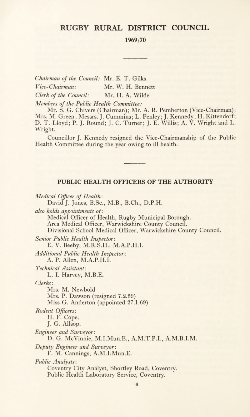 1969/70 Chairman of the Council: Mr. E. T. Gilks Vice-Chairman: Mr. W. H. Bennett Clerk of the Council: Mr. H. A. Wilde Members of the Public Health Committee: Mr. S. G. Chivers (Chairman); Mr. A. R. Pemberton (Vice-Chairman): Mrs. M. Green; Messrs. J. Cummins; L. Fenley; J. Kennedy; H. Kittendorf; D. T. Lloyd; P. J. Round; J. C. Turner; J. E. Willis; A. V. Wright and L. Wright. Councillor J. Kennedy resigned the Vice-Chairmanship of the Public Health Committee during the year owing to ill health. PUBLIC HEALTH OFFICERS OF THE AUTHORITY Medical Officer of Health: David J. Jones, B.Sc., M.B., B.Ch., D.P.H. also holds appointments of: Medical Officer of Health, Rugby Municipal Borough. Area Medical Officer, Warwickshire County Council. Divisional School Medical Officer, Warwickshire County Council. Senior Public Health Inspector: E. V. Beeby, M.R.S.H., M.A.P.H.I. Additional Public Health Inspector: A. P. Allen, M.A.P.H.I. Technical Assistant: L. I. Harvey, M.B.E. Clerks: Mrs. M. Newbold Mrs. P. Dawson (resigned 7.2.69) Miss G. Anderton (appointed 27.1.69) Rodent Officers: H. F. Cope. J. G. Allsop. Engineer and Surveyor: D. G. McVinnie, M.I.Mun.E., A.M.T.P.I., A.M.B.I.M. Deputy Engineer and Surveyor: F. M. Cannings, A.M.I.Mun.E. Public Analysts: Coventry City Analyst, Shortley Road, Coventry. Public Health Laboratory Service, Coventry.