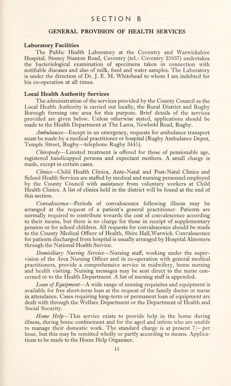 GENERAL PROVISION OF HEALTH SERVICES Laboratory Facilities The Public Health Laboratory at the Coventry and Warwickshire Hospital, Stoney Stanton Road, Coventry (tel.: Coventry 25937) undertakes the bacteriological examination of specimens taken in connection with notifiable diseases and also of milk, food and water samples. The Laboratory is under the direction of Dr. J. E. M. Whitehead to whom I am indebted for his co-operation at all times. Local Health Authority Services The administration of the services provided by the County Council as the Local Health Authority is carried out locally, the Rural District and Rugby Borough forming one area for this purpose. Brief details of the services provided are given below. Unless otherwise stated, applications should be made to the Health Department at The Lawn, Newbold Road, Rugby. Ambulances—Except in an emergency, requests for ambulance transport must be made by a medical practitioner or hospital (Rugby Ambulance Depot, Temple Street, Rugby—telephone Rugby 3445). Chiropody—Limited treatment is offered for those of pensionable age, registered handicapped persons and expectant mothers. A small charge is made, except in certain cases. Clinics—Child Health Clinics, Ante-Natal and Post-Natal Clinics and School Health Services are staffed by medical and nursing personnel employed by the County Council with assistance from voluntary workers at Child Health Clinics. A list of clinics held in the district will be found at the end of this section. Convalescence—Periods of convalescence following illness may be arranged at the request of a patient’s general practitioner. Patients are normally required to contribute towards the cost of convalescence according to their means, but there is no charge for those in receipt of supplementary pension or for school children. All requests for convalescence should be made to the County Medical Officer of Health, Shire Hall,Warwick. Convalescence for patients discharged from hospital is usually arranged by Hospital Almoners through the National Health Service. Domiciliary Nursing Service—Nursing staff, working under the super¬ vision of the Area Nursing Officer and in co-operation with general medical practitioners, provide a comprehensive service in midwifery, home nursing and health visiting. Nursing messages may be sent direct to the nurse con¬ cerned or to the Health Department. A list of nursing staff is appended. Loan of Equipment—A wide range of nursing requisites and equipment is available for free short-term loan at the request of the family doctor or nurse in attendance. Cases requiring long-term or permanent loan of equipment are dealt with through the Welfare Department or the Department of Health and Social Security. Home Help—This service exists to provide help in the home during illness, during home confinement and for the aged and infirm who are unable to manage their domestic work. The standard charge is at present 7/- per hour, but this may be remitted wholly or partly according to means. Applica¬ tions to be made to the Home Help Organiser.