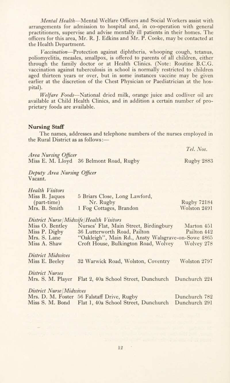 Mental Health—Mental Welfare Officers and Social Workers assist with arrangements for admission to hospital and, in co-operation with general practitioners, supervise and advise mentally ill patients in their homes. The officers for this area, Mr. R. J. Edkins and Mr. P. Cooke, may be contacted at the Health Department. Vaccination—Protection against diphtheria, whooping cough, tetanus, poliomyelitis, measles, smallpox, is offered to parents of all children, either through the family doctor or at Health Clinics. (Note: Routine B.C.G. vaccination against tuberculosis in school is normally restricted to children aged thirteen years or over, but in some instances vaccine may be given earlier at the discretion of the Chest Physician or Paediatrician at the hos¬ pital). Welfare Foods—National dried milk, orange juice and codliver oil are available at Child Health Clinics, and in addition a certain number of pro¬ prietary foods are available. Nursing Staff The names, addresses and telephone numbers of the nurses employed in the Rural District as as follows:— Tel. Nos. Area Nursing Officer Miss E. M. Lloyd 36 Belmont Road, Rugby Rugby 2883 Deputy Area Nursing Officer Vacant. Health Visitors Miss B. Jaques (part-time) Mrs. B. Smith 5 Briars Close, Long Lawford, Nr. Rugby 1 Fog Cottages, Brandon Rugby 72184 Wolston 2491 District Nurse / Midwife j Health Visitors Miss O. Bentley Nurses’ Flat, Main Street, Birdingbury Marton 451 Miss P. Digby 36 Lutterworth Road, Pailton Pailton 442 Mrs. S. Lane “Oakleigh”, Main Rd., Ansty Walsgrave-on-Sowe 4865 Miss A. Shaw Croft House, Bulkington Road, Wolvey Wolvey 278 District Midwives Miss E. Beeley 32 Warwick Road, Wolston, Coventry Wolston 2797 District Nurses Mrs. S. M. Player Flat 2, 40a School Street, Dunchurch Dunchurch 224 District Nurse j Midwives Mrs. D. M. Foster 56 Falstaff Drive, Rugby Dunchurch 782 Miss S. M. Bond Flat 1, 40a School Street, Dunchurch Dunchurch 291