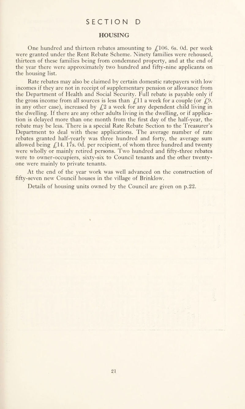 HOUSING One hundred and thirteen rebates amounting to £106. 6s. Od. per week were granted under the Rent Rebate Scheme. Ninety families were rehoused, thirteen of these families being from condemned property, and at the end of the year there were approximately two hundred and fifty-nine applicants on the housing list. Rate rebates may also be claimed by certain domestic ratepayers with low incomes if they are not in receipt of supplementary pension or allowance from the Department of Health and Social Security. Full rebate is payable only if the gross income from all sources is less than £11 a week for a couple (or £9. in any other case), increased by £2 a week for any dependent child living in the dwelling. If there are any other adults living in the dwelling, or if applica¬ tion is delayed more than one month from the first day of the half-year, the rebate may be less. There is a special Rate Rebate Section to the Treasurer’s Department to deal with these applications. The average number of rate rebates granted half-yearly was three hundred and forty, the average sum allowed being £14. 17s. Od. per recipient, of whom three hundred and twenty were wholly or mainly retired persons. Two hundred and fifty-three rebates were to owner-occupiers, sixty-six to Council tenants and the other twenty- one were mainly to private tenants. At the end of the year work was well advanced on the construction of fifty-seven new Council houses in the village of Brinklow. Details of housing units owned by the Council are given on p.22.