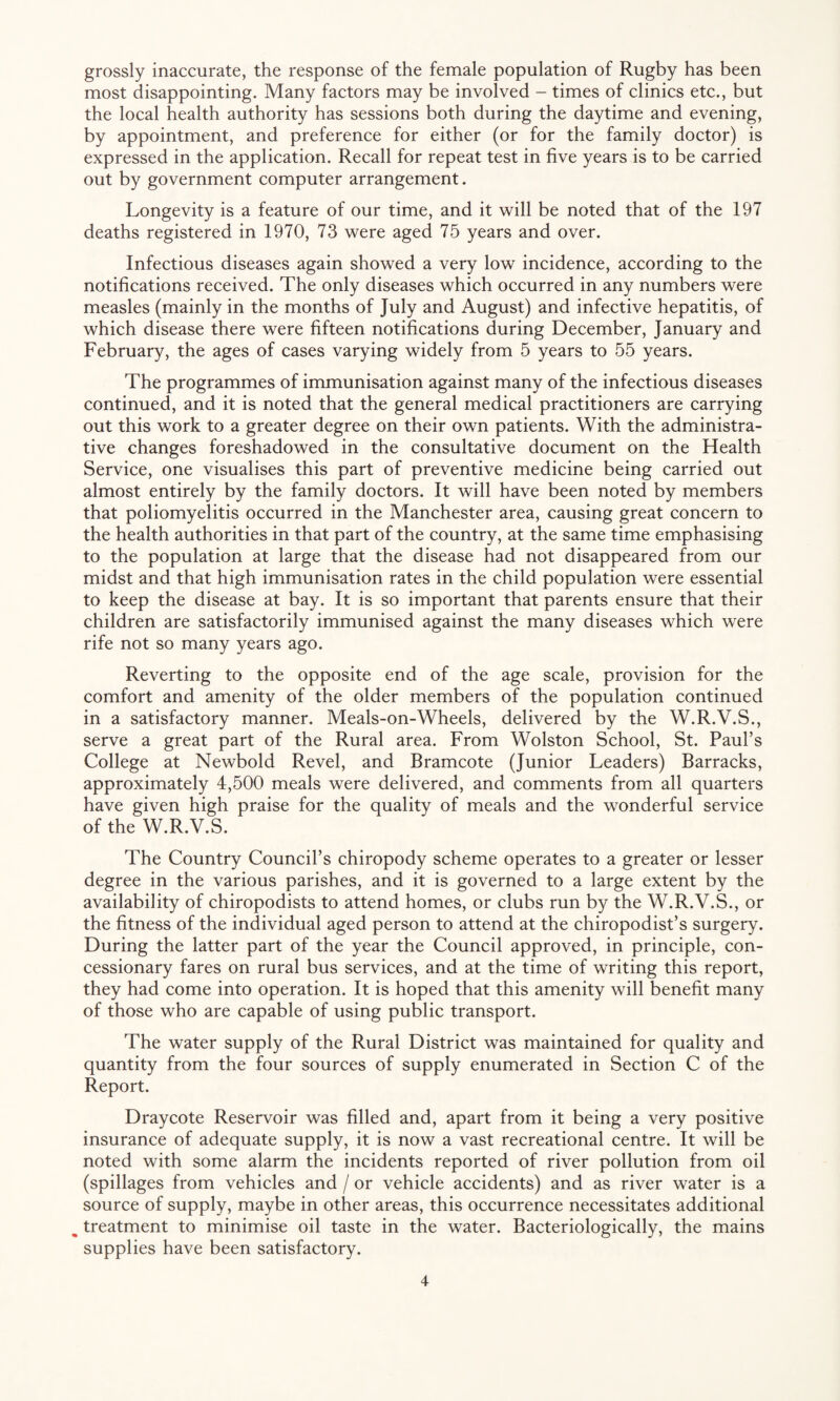 grossly inaccurate, the response of the female population of Rugby has been most disappointing. Many factors may be involved - times of clinics etc., but the local health authority has sessions both during the daytime and evening, by appointment, and preference for either (or for the family doctor) is expressed in the application. Recall for repeat test in five years is to be carried out by government computer arrangement. Longevity is a feature of our time, and it will be noted that of the 197 deaths registered in 1970, 73 were aged 75 years and over. Infectious diseases again showed a very low incidence, according to the notifications received. The only diseases which occurred in any numbers were measles (mainly in the months of July and August) and infective hepatitis, of which disease there were fifteen notifications during December, January and February, the ages of cases varying widely from 5 years to 55 years. The programmes of immunisation against many of the infectious diseases continued, and it is noted that the general medical practitioners are carrying out this work to a greater degree on their own patients. With the administra¬ tive changes foreshadowed in the consultative document on the Health Service, one visualises this part of preventive medicine being carried out almost entirely by the family doctors. It will have been noted by members that poliomyelitis occurred in the Manchester area, causing great concern to the health authorities in that part of the country, at the same time emphasising to the population at large that the disease had not disappeared from our midst and that high immunisation rates in the child population were essential to keep the disease at bay. It is so important that parents ensure that their children are satisfactorily immunised against the many diseases which were rife not so many years ago. Reverting to the opposite end of the age scale, provision for the comfort and amenity of the older members of the population continued in a satisfactory manner. Meals-on-Wheels, delivered by the W.R.V.S., serve a great part of the Rural area. From Wolston School, St. Paul’s College at Newbold Revel, and Bramcote (Junior Leaders) Barracks, approximately 4,500 meals were delivered, and comments from all quarters have given high praise for the quality of meals and the wonderful service of the W.R.V.S. The Country Council’s chiropody scheme operates to a greater or lesser degree in the various parishes, and it is governed to a large extent by the availability of chiropodists to attend homes, or clubs run by the W.R.V.S., or the fitness of the individual aged person to attend at the chiropodist’s surgery. During the latter part of the year the Council approved, in principle, con¬ cessionary fares on rural bus services, and at the time of writing this report, they had come into operation. It is hoped that this amenity will benefit many of those who are capable of using public transport. The water supply of the Rural District was maintained for quality and quantity from the four sources of supply enumerated in Section C of the Report. Draycote Reservoir was filled and, apart from it being a very positive insurance of adequate supply, it is now a vast recreational centre. It will be noted with some alarm the incidents reported of river pollution from oil (spillages from vehicles and / or vehicle accidents) and as river water is a source of supply, maybe in other areas, this occurrence necessitates additional ^ treatment to minimise oil taste in the water. Bacteriologically, the mains supplies have been satisfactory.