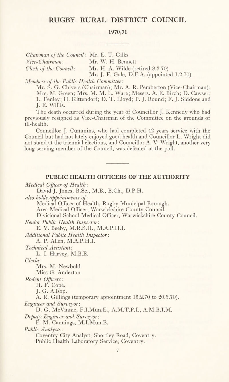 1970/71 Chairman of the Coimcil: Mr. E. T. Gilks Vice-Chairman: Mr. W. H. Bennett Clerk of the Council: Mr. H. A. Wilde (retired 8.3.70) Mr. J. F. Gale, D.F.A. (appointed 1.2.70) Members of the Public Health Committee: Mr. S. G. Chivers (Chairman); Mr. A. R. Pemberton (Vice-Chairman); Mrs. M. Green; Mrs. M. M. L. Ware; Messrs. A. E. Birch; D. Cawser; L. Fenley; H. Kittendorf; D. T. Lloyd; P. J. Round; F. J. Siddons and J. E. Willis. The death occurred during the year of Councillor J. Kennedy who had previously resigned as Vice-Chairman of the Committee on the grounds of ill-health. Councillor J. Cummins, who had completed 42 years service with the Council but had not lately enjoyed good health and Councillor L. Wright did not stand at the triennial elections, and Councillor A. V. Wright, another very long serving member of the Council, was defeated at the poll. PUBLIC HEALTH OFFICERS OF THE AUTHORITY Medical Officer of Health: David J. Jones, B.Sc., M.B., B.Ch., D.P.H. also holds appointments of: Medical Officer of Health, Rugby Municipal Borough. Area Medical Officer, Warwickshire County Council. Divisional School Medical Officer, Warwickshire County Council. Senior Public Health Inspector: E. V. Beeby, M.R.S.H., M.A.P.H.I. Additional Public Health Inspector: A. P. Allen, M.A.P.H.I. Technical Assistajit: L. I. Harvey, M.B.E. Clerks: Mrs. M. Newbold Miss G. Anderton Rodent Officers: H. F. Cope. J. G. Allsop. A. R. Gillings (temporary appointment 16.2.70 to 20.5.70). Ejigineer and Surveyor: D. G. McVinnie, F.I.Mun.E., A.M.T.P.I., A.M.B.I.M. Deputy Engineer and Surveyor: F. M. Cannings, M.I.Mun.E. Public Analysts: Coventry City Analyst, Shortley Road, Coventry. Public Health Laboratory Service, Coventry.