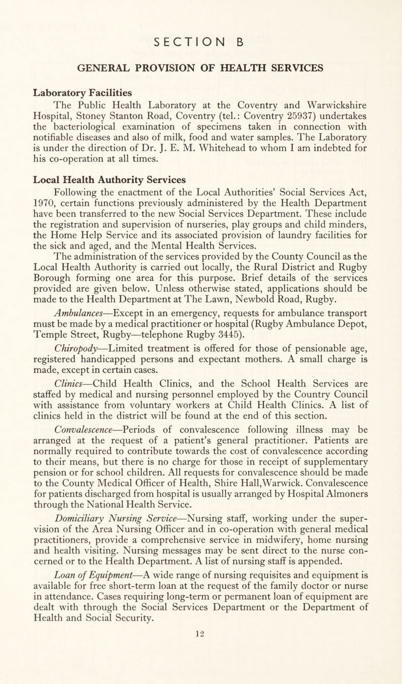 GENERAL PROVISION OF HEALTH SERVICES Laboratory Facilities The Public Health Laboratory at the Coventry and Warwickshire Hospital, Stoney Stanton Road, Coventry (tel.: Coventry 25937) undertakes the bacteriological examination of specimens taken in connection with notifiable diseases and also of milk, food and water samples. The Laboratory is under the direction of Dr. J. E. M. Whitehead to whom I am indebted for his co-operation at all times. Local Health Authority Services Following the enactment of the Local Authorities’ Social Services Act, 1970, certain functions previously administered by the Health Department have been transferred to the new Social Services Department. These include the registration and supervision of nurseries, play groups and child minders, the Home Help Service and its associated provision of laundry facilities for the sick and aged, and the Mental Health Services. The administration of the services provided by the County Council as the Local Health Authority is carried out locally, the Rural District and Rugby Borough forming one area for this purpose. Brief details of the services provided are given below. Unless otherwise stated, applications should be made to the Health Department at The Lawn, Newbold Road, Rugby. Ambulances—Except in an emergency, requests for ambulance transport must be made by a medical practitioner or hospital (Rugby Ambulance Depot, Temple Street, Rugby—telephone Rugby 3445). Chiropody—Limited treatment is offered for those of pensionable age, registered handicapped persons and expectant mothers. A small charge is made, except in certain cases. Clinics—Child Health Clinics, and the School Health Services are staffed by medical and nursing personnel employed by the Country Council with assistance from voluntary workers at Child Health Clinics. A list of clinics held in the district will be found at the end of this section. Convalescence—Periods of convalescence following illness may be arranged at the request of a patient’s general practitioner. Patients are normally required to contribute towards the cost of convalescence according to their means, but there is no charge for those in receipt of supplementary pension or for school children. All requests for convalescence should be made to the County Medical Officer of Health, Shire Hall,Warwick. Convalescence for patients discharged from hospital is usually arranged by Hospital Almoners through the National Health Service. Domiciliary Nursing Service—Nursing staff, working under the super¬ vision of the Area Nursing Officer and in co-operation with general medical practitioners, provide a comprehensive service in midwifery, home nursing and health visiting. Nursing messages may be sent direct to the nurse con¬ cerned or to the Health Department. A list of nursing staff is appended. Loan of Equipment—A wide range of nursing requisites and equipment is available for free short-term loan at the request of the family doctor or nurse in attendance. Cases requiring long-term or permanent loan of equipment are dealt with through the Social Services Department or the Department of Health and Social Security.