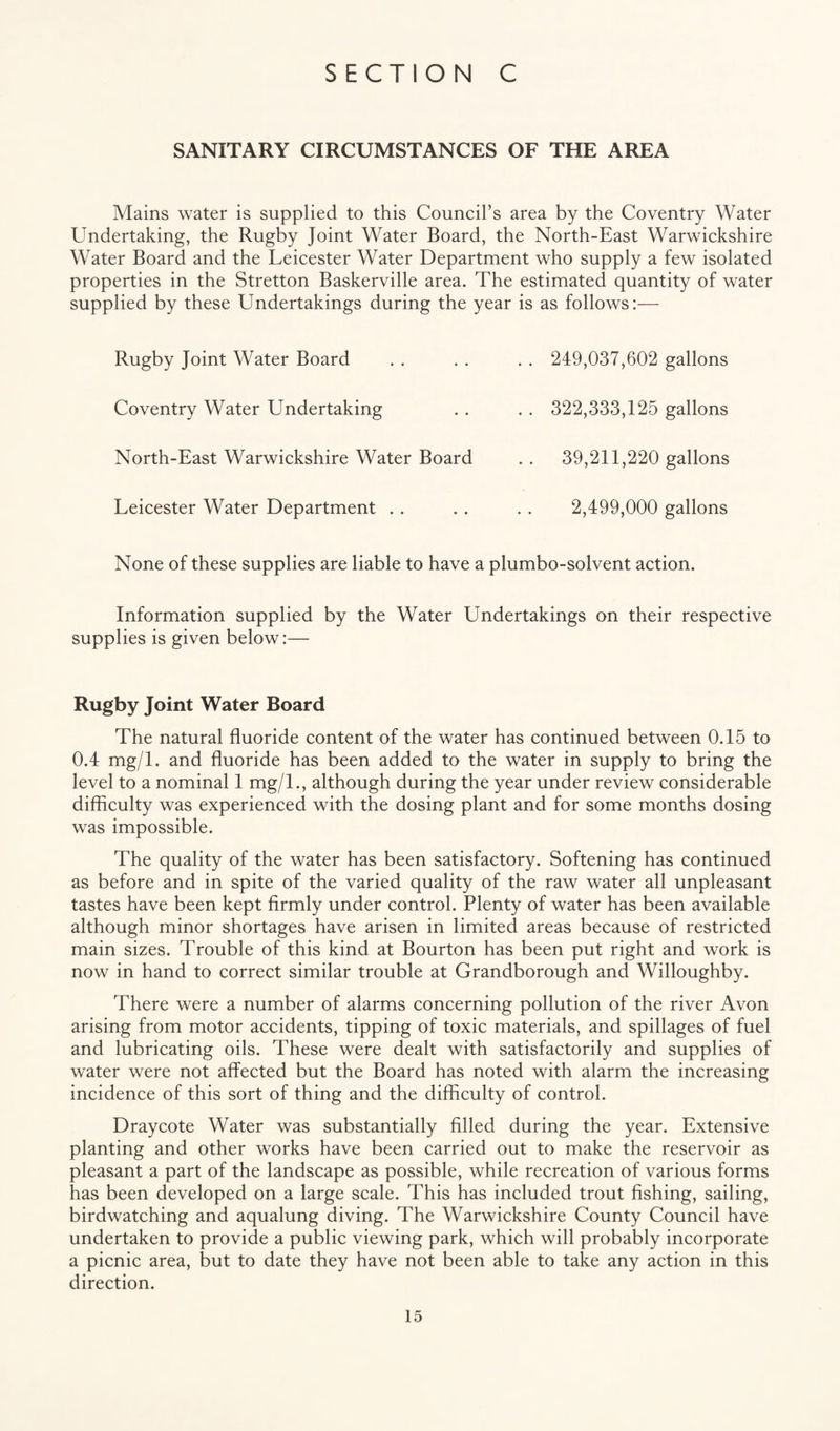 SANITARY CIRCUMSTANCES OF THE AREA Mains water is supplied to this Council’s area by the Coventry Water Undertaking, the Rugby Joint Water Board, the North-East Warwickshire Water Board and the Leicester Water Department who supply a few isolated properties in the Stretton Baskerville area. The estimated quantity of water supplied by these Undertakings during the year is as follows:— Rugby Joint Water Board . . . . . . 249,037,602 gallons Coventry Water Undertaking . . . . 322,333,125 gallons North-East Warwickshire Water Board . . 39,211,220 gallons Leicester Water Department . . . . . . 2,499,000 gallons None of these supplies are liable to have a plumbo-solvent action. Information supplied by the Water Undertakings on their respective supplies is given below:— Rugby Joint Water Board The natural fluoride content of the water has continued between 0.15 to 0.4 mg/1, and fluoride has been added to the water in supply to bring the level to a nominal 1 mg/L, although during the year under review considerable difflculty was experienced with the dosing plant and for some months dosing was impossible. The quality of the water has been satisfactory. Softening has continued as before and in spite of the varied quality of the raw water all unpleasant tastes have been kept firmly under control. Plenty of water has been available although minor shortages have arisen in limited areas because of restricted main sizes. Trouble of this kind at Bourton has been put right and work is now in hand to correct similar trouble at Grandborough and Willoughby. There were a number of alarms concerning pollution of the river Avon arising from motor accidents, tipping of toxic materials, and spillages of fuel and lubricating oils. These were dealt with satisfactorily and supplies of water were not affected but the Board has noted with alarm the increasing incidence of this sort of thing and the difficulty of control. Dray cote Water was substantially filled during the year. Extensive planting and other works have been carried out to make the reservoir as pleasant a part of the landscape as possible, while recreation of various forms has been developed on a large scale. This has included trout fishing, sailing, birdwatching and aqualung diving. The Warwickshire County Council have undertaken to provide a public viewing park, which will probably incorporate a picnic area, but to date they have not been able to take any action in this direction.
