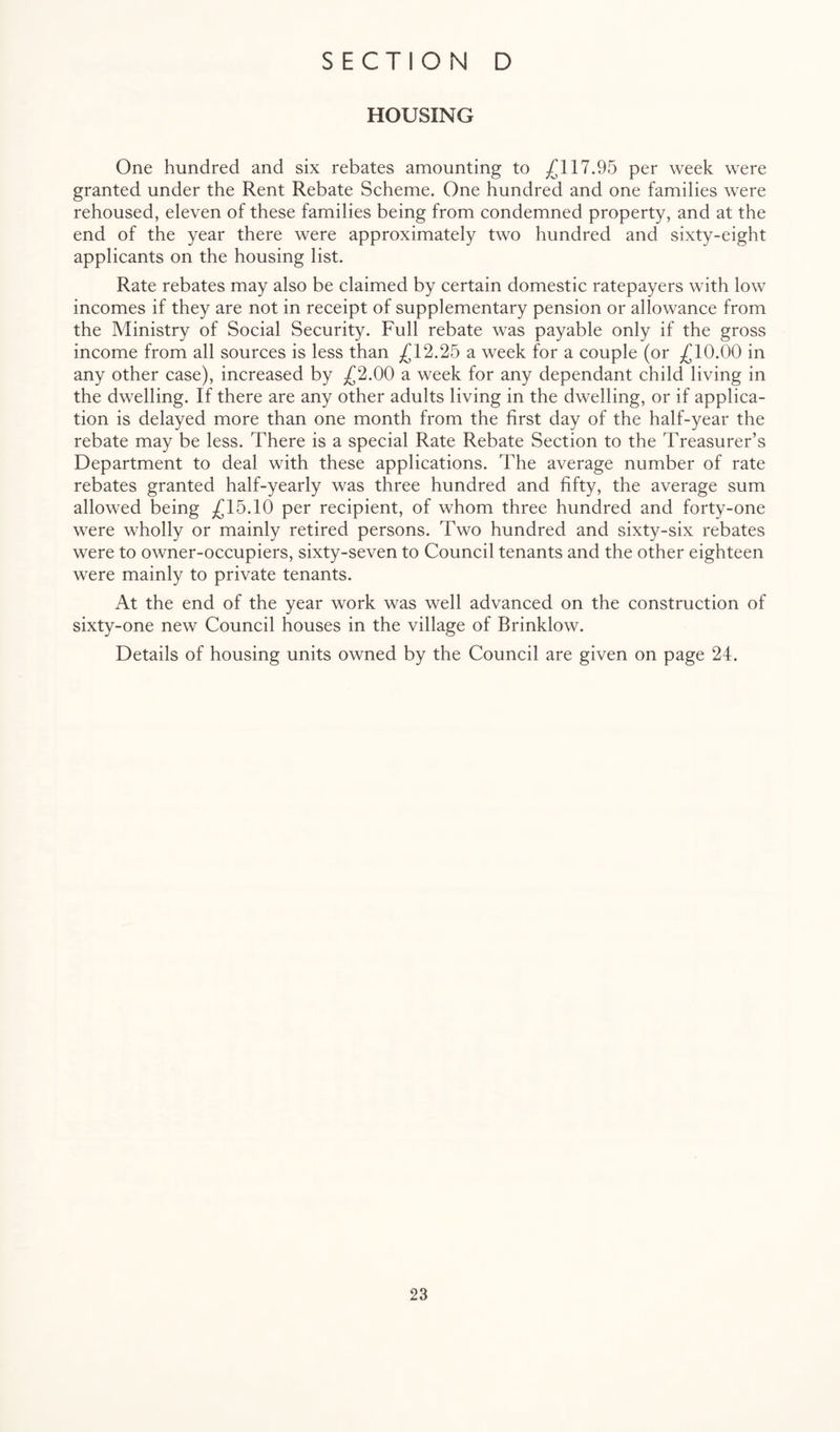 HOUSING One hundred and six rebates amounting to ^117.95 per week were granted under the Rent Rebate Seheme. One hundred and one families were rehoused, eleven of these families being from condemned property, and at the end of the year there were approximately two hundred and sixty-eight applicants on the housing list. Rate rebates may also be claimed by certain domestic ratepayers with low incomes if they are not in receipt of supplementary pension or allowance from the Ministry of Social Security. Full rebate was payable only if the gross income from all sources is less than ^12.25 a week for a couple (or ^10.00 in any other case), increased by ;;(J2.00 a week for any dependant child living in the dwelling. If there are any other adults living in the dwelling, or if applica¬ tion is delayed more than one month from the first day of the half-year the rebate may be less. There is a special Rate Rebate Section to the Treasurer’s Department to deal with these applications. The average number of rate rebates granted half-yearly was three hundred and fifty, the average sum allowed being ^(^15.10 per recipient, of whom three hundred and forty-one were wholly or mainly retired persons. Two hundred and sixty-six rebates were to owner-occupiers, sixty-seven to Council tenants and the other eighteen were mainly to private tenants. At the end of the year work was well advanced on the construction of sixty-one new Council houses in the village of Brinklow. Details of housing units owned by the Council are given on page 24.
