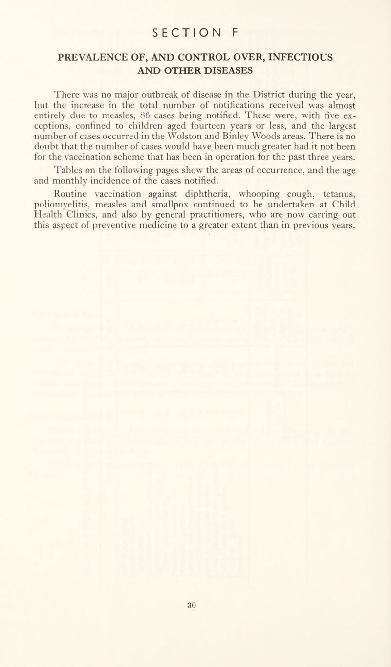 PREVALENCE OF, AND CONTROL OVER, INFECTIOUS AND OTHER DISEASES There was no major outbreak of disease in the District during the year, but the increase in the total number of notifications received was almost entirely due to measles, 86 cases being notified. These were, with five ex¬ ceptions, confined to children aged fourteen years or less, and the largest number of cases occurred in the Wolston and Binley Woods areas. There is no doubt that the number of cases would have been much greater had it not been for the vaccination scheme that has been in operation for the past three years. Tables on the following pages show the areas of occurrence, and the age and monthly incidence of the cases notified. Routine vaccination against diphtheria, whooping cough, tetanus, poliomyelitis, measles and smallpox continued to be undertaken at Child Health Clinics, and also by general practitioners, who are now carring out this aspect of preventive medicine to a greater extent than in previous years.